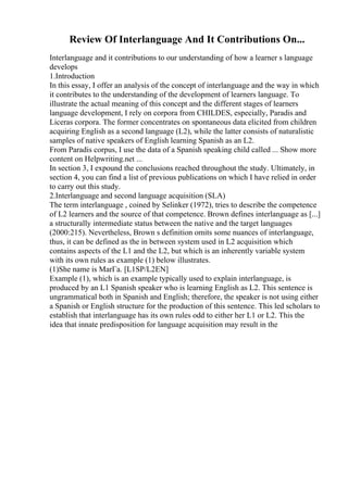 Review Of Interlanguage And It Contributions On...
Interlanguage and it contributions to our understanding of how a learner s language
develops
1.Introduction
In this essay, I offer an analysis of the concept of interlanguage and the way in which
it contributes to the understanding of the development of learners language. To
illustrate the actual meaning of this concept and the different stages of learners
language development, I rely on corpora from CHILDES, especially, Paradis and
Liceras corpora. The former concentrates on spontaneous data elicited from children
acquiring English as a second language (L2), while the latter consists of naturalistic
samples of native speakers of English learning Spanish as an L2.
From Paradis corpus, I use the data of a Spanish speaking child called ... Show more
content on Helpwriting.net ...
In section 3, I expound the conclusions reached throughout the study. Ultimately, in
section 4, you can find a list of previous publications on which I have relied in order
to carry out this study.
2.Interlanguage and second language acquisition (SLA)
The term interlanguage , coined by Selinker (1972), tries to describe the competence
of L2 learners and the source of that competence. Brown defines interlanguage as [...]
a structurally intermediate status between the native and the target languages
(2000:215). Nevertheless, Brown s definition omits some nuances of interlanguage,
thus, it can be defined as the in between system used in L2 acquisition which
contains aspects of the L1 and the L2, but which is an inherently variable system
with its own rules as example (1) below illustrates.
(1)She name is MarГa. [L1SP/L2EN]
Example (1), which is an example typically used to explain interlanguage, is
produced by an L1 Spanish speaker who is learning English as L2. This sentence is
ungrammatical both in Spanish and English; therefore, the speaker is not using either
a Spanish or English structure for the production of this sentence. This led scholars to
establish that interlanguage has its own rules odd to either her L1 or L2. This the
idea that innate predisposition for language acquisition may result in the
 
