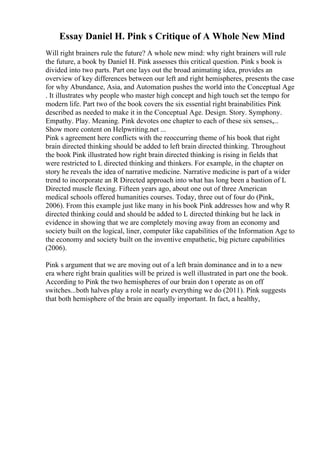 Essay Daniel H. Pink s Critique of A Whole New Mind
Will right brainers rule the future? A whole new mind: why right brainers will rule
the future, a book by Daniel H. Pink assesses this critical question. Pink s book is
divided into two parts. Part one lays out the broad animating idea, provides an
overview of key differences between our left and right hemispheres, presents the case
for why Abundance, Asia, and Automation pushes the world into the Conceptual Age
. It illustrates why people who master high concept and high touch set the tempo for
modern life. Part two of the book covers the six essential right brainabilities Pink
described as needed to make it in the Conceptual Age. Design. Story. Symphony.
Empathy. Play. Meaning. Pink devotes one chapter to each of these six senses,...
Show more content on Helpwriting.net ...
Pink s agreement here conflicts with the reoccurring theme of his book that right
brain directed thinking should be added to left brain directed thinking. Throughout
the book Pink illustrated how right brain directed thinking is rising in fields that
were restricted to L directed thinking and thinkers. For example, in the chapter on
story he reveals the idea of narrative medicine. Narrative medicine is part of a wider
trend to incorporate an R Directed approach into what has long been a bastion of L
Directed muscle flexing. Fifteen years ago, about one out of three American
medical schools offered humanities courses. Today, three out of four do (Pink,
2006). From this example just like many in his book Pink addresses how and why R
directed thinking could and should be added to L directed thinking but he lack in
evidence in showing that we are completely moving away from an economy and
society built on the logical, liner, computer like capabilities of the Information Age to
the economy and society built on the inventive empathetic, big picture capabilities
(2006).
Pink s argument that we are moving out of a left brain dominance and in to a new
era where right brain qualities will be prized is well illustrated in part one the book.
According to Pink the two hemispheres of our brain don t operate as on off
switches...both halves play a role in nearly everything we do (2011). Pink suggests
that both hemisphere of the brain are equally important. In fact, a healthy,
 
