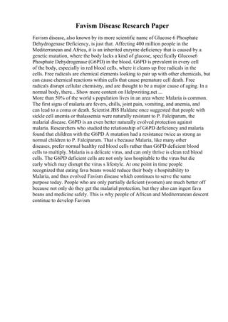 Favism Disease Research Paper
Favism disease, also known by its more scientific name of Glucose 6 Phosphate
Dehydrogenase Deficiency, is just that. Affecting 400 million people in the
Mediterranean and Africa, it is an inherited enzyme deficiency that is caused by a
genetic mutation, where the body lacks a kind of glucose, specifically Glucose6
Phosphate Dehydrogenase (G6PD) in the blood. G6PD is prevalent in every cell
of the body, especially in red blood cells, where it cleans up free radicals in the
cells. Free radicals are chemical elements looking to pair up with other chemicals, but
can cause chemical reactions within cells that cause premature cell death. Free
radicals disrupt cellular chemistry, and are thought to be a major cause of aging. In a
normal body, there... Show more content on Helpwriting.net ...
More than 50% of the world s population lives in an area where Malaria is common.
The first signs of malaria are fevers, chills, joint pain, vomiting, and anemia, and
can lead to a coma or death. Scientist JBS Haldane once suggested that people with
sickle cell anemia or thalassemia were naturally resistant to P. Falciparum, the
malarial disease. G6PD is an even better naturally evolved protection against
malaria. Researchers who studied the relationship of G6PD deficiency and malaria
found that children with the G6PD A mutation had a resistance twice as strong as
normal children to P. Falciparum. That s because Malaria, like many other
diseases, prefer normal healthy red blood cells rather than G6PD deficient blood
cells to multiply. Malaria is a delicate virus, and can only thrive is clean red blood
cells. The G6PD deficient cells are not only less hospitable to the virus but die
early which may disrupt the virus s lifestyle. At one point in time people
recognized that eating fava beans would reduce their body s hospitability to
Malaria, and thus evolved Favism disease which continues to serve the same
purpose today. People who are only partially deficient (women) are much better off
because not only do they get the malarial protection, but they also can ingest fava
beans and medicine safely. This is why people of African and Mediterranean descent
continue to develop Favism
 