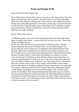 Essay on Oregon Trail
Roles of Women on the Oregon Trail
Part I: What I know Women didn t have it very easy on the Oregon Trial. They had
many chores/jobs they had to get done. And those jobs were no walk in the park.
They were hard, laborious, and dirty jobs. They were also often handed these jobs.
Women were often taken granted for. In the men s minds, they were trivial, but that
was far from true. If women hadn t gone on the Oregon Trail, it probably wouldn t
have gotten that far. Women and girls play a big rule in Women and girls had to
adjust to very rough conditions.
Part II: What I want to know
I would like to know why were women treated lesser than men? How did women
adjust so quickly and silently . I want to find out if women ever were ... Show more
content on Helpwriting.net ...
By the year 1869 when the first transcontinental railroad was done, 350,000+
pioneers had taken the trip on the Oregon Trail. Several of these people were
women and most of the women were accompanied with children (Pioneers West
Women). Many men just told their wives that they were going to go start a new
life in Oregon (or one of the other places that the pioneers went to) (Pioneers West
Women). In other families, women had a big influence on whether or not they
went on the Oregon Trail (Pioneers West Women). Many women kept diaries or
journals explaining their life on the trail, they would write in them when they had
some downtime (CJonline.com). Education wise, men usually left it to the women.
But some of them couldn t read, so they couldn t read the Bible to them (or any
book for that matter). Even before starting the Oregon Trail journey, the wagon had
to be packed. That task usually fell to the women, (naturally,). Packing the wagon
usually started with making a list of the most basic things. This, for the women,
was the first hardship. They found out that personal items didn t mean as much as
the necessities and that they couldn t take them with. The things that were deemed
unneeded were sold off to help pay for the trip west. Most women on the Oregon
Trail weren t women . Girls had to grow up fast, and if they didn t, they were forced
to. Girls as young as 14 were married
 
