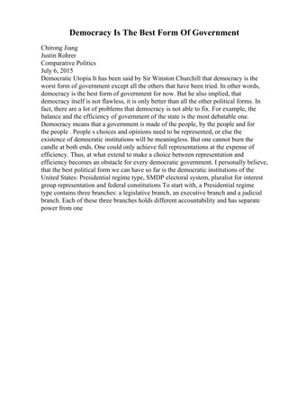 Democracy Is The Best Form Of Government
Chirong Jiang
Justin Rohrer
Comparative Politics
July 6, 2015
Democratic Utopia It has been said by Sir Winston Churchill that democracy is the
worst form of government except all the others that have been tried. In other words,
democracy is the best form of government for now. But he also implied, that
democracy itself is not flawless, it is only better than all the other political forms. In
fact, there are a lot of problems that democracy is not able to fix. For example, the
balance and the efficiency of government of the state is the most debatable one.
Democracy means that a government is made of the people, by the people and for
the people . People s choices and opinions need to be represented, or else the
existence of democratic institutions will be meaningless. But one cannot burn the
candle at both ends. One could only achieve full representations at the expense of
efficiency. Thus, at what extend to make a choice between representation and
efficiency becomes an obstacle for every democratic government. I personally believe,
that the best political form we can have so far is the democratic institutions of the
United States: Presidential regime type, SMDP electoral system, pluralist for interest
group representation and federal constitutions To start with, a Presidential regime
type contains three branches: a legislative branch, an executive branch and a judicial
branch. Each of these three branches holds different accountability and has separate
power from one
 