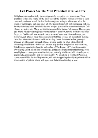 Cell Phones Are The Most Powerful Invention Ever
Cell phones are undoubtedly the most powerful invention ever comprised. They
enable us to talk to a friend on the other side of the country, check Facebook to stalk
our crush, and even watch the live Seahawks game airing in Minnesota all at the
touch of our fingers. But, that s not all. The possibilities with cell phones are endless.
To say that these small handheld devices are just powerful is an understatement. Cell
phones are autocratic. Many say that they control the lives of all owners. Having your
cell phone with you often gives you this sense of comfort, but the moment you drop,
forget or, God forbid, lose your device, a sense of terror and distress haunts you.
However, cell phones have this connotation that they seclude an individual, making
them feel alone and disconnected from society. More than ever before, younger
children are often seen with cell phones at their hands. So what s the effect of
technology on children? While cell phones may further imagination and creativity,
Cris Rowan, a pediatric therapist and author of The Impact of Technology on the
Developing Child, insists that technology, especially entertainment technology such
as cell phones, video games and the internet, actually inhibits a child s development,
cognitively, emotionally, and psychologically. As an article in HuffPost Parents, a
component within the Huffington Post, this article appeals primarily to parents with a
combination of pathos, ethos, and logos in a didactic and nostalgic tone
 
