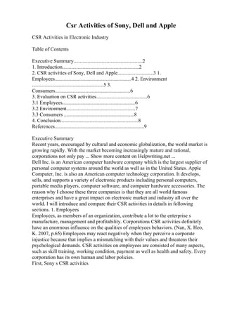 Csr Activities of Sony, Dell and Apple
CSR Activities in Electronic Industry
Table of Contents
Executive Summary......................................................2
1. Introduction............................................................2
2. CSR activities of Sony, Dell and Apple............................3 1.
Employees............................................................4 2. Environment
........................................................5 3.
Consumers...........................................................6
3. Evaluation on CSR activities........................................6
3.1 Employees.........................................................6
3.2 Environment......................................................7
3.3 Consumers .......................................................8
4. Conclusion.............................................................8
References......................................................................9
Executive Summary
Recent years, encouraged by cultural and economic globalization, the world market is
growing rapidly. With the market becoming increasingly mature and rational,
corporations not only pay ... Show more content on Helpwriting.net ...
Dell Inc. is an American computer hardware company which is the largest supplier of
personal computer systems around the world as well as in the United States. Apple
Computer, Inc. is also an American computer technology corporation. It develops,
sells, and supports a variety of electronic products including personal computers,
portable media players, computer software, and computer hardware accessories. The
reason why I choose these three companies is that they are all world famous
enterprises and have a great impact on electronic market and industry all over the
world. I will introduce and compare their CSR activities in details in following
sections. 1. Employees
Employees, as members of an organization, contribute a lot to the enterprise s
manufacture, management and profitability. Corporations CSR activities definitely
have an enormous influence on the qualities of employees behaviors. (Nan, X. Heo,
K. 2007, p.65) Employees may react negatively when they perceive a corporate
injustice because that implies a mismatching with their values and threatens their
psychological demands. CSR activities on employees are consisted of many aspects,
such as skill training, working condition, payment as well as health and safety. Every
corporation has its own human and labor policies.
First, Sony s CSR activities
 