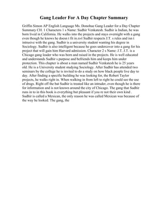 Gang Leader For A Day Chapter Summary
Griffin Simon AP English Language Ms. Donohue Gang Leader for a Day Chapter
Summary CH. 1 Characters 1 s Name: Sudhir Venkatesh. Sudhir is Indian, he was
born lived in California. He walks into the projects and stays overnight with a gang
even though he knows he doesn t fit in.п»ї Sudhir respects J.T. s rules and isn t
intrusive with the gang. Sudhir is a university student wanting his degree in
Sociology. Sudhir is also intelligent because he goes undercover into a gang for his
project that will gain him Harvard admission. Character 2 s Name: J.T. J.T. is a
Chicago gang leader who was born and raised in the projects. He is well educated
and understands Sudhir s purpose and befriends him and keeps him under
protection. This chapter is about a man named Sudhir Venkatesh he is 25 years
old. He is a University student studying Sociology. After Sudhir has attended two
seminars by the college he is invited to do a study on how black people live day to
day. After finding a specific building he was looking for, the Robert Taylor
projects, he walks right in. When walking in from left to right he could see the use
of drugs. Right off the bat Sudhir is treated like an intruder, even though he is there
for information and is not known around the city of Chicago. The gang that Sudhir
runs in to in this book is everything but pleasant if you re not their own kind .
Sudhir is called a Mexican, the only reason he was called Mexican was because of
the way he looked. The gang, the
 
