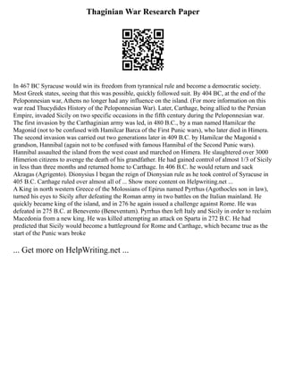 Thaginian War Research Paper
In 467 BC Syracuse would win its freedom from tyrannical rule and become a democratic society.
Most Greek states, seeing that this was possible, quickly followed suit. By 404 BC, at the end of the
Peloponnesian war, Athens no longer had any influence on the island. (For more information on this
war read Thucydides History of the Peloponnesian War). Later, Carthage, being allied to the Persian
Empire, invaded Sicily on two specific occasions in the fifth century during the Peloponnesian war.
The first invasion by the Carthaginian army was led, in 480 B.C., by a man named Hamilcar the
Magonid (not to be confused with Hamilcar Barca of the First Punic wars), who later died in Himera.
The second invasion was carried out two generations later in 409 B.C. by Hamilcar the Magonid s
grandson, Hannibal (again not to be confused with famous Hannibal of the Second Punic wars).
Hannibal assaulted the island from the west coast and marched on Himera. He slaughtered over 3000
Himerion citizens to avenge the death of his grandfather. He had gained control of almost 1/3 of Sicily
in less than three months and returned home to Carthage. In 406 B.C. he would return and sack
Akragas (Agrigento). Dionysius I began the reign of Dionysian rule as he took control of Syracuse in
405 B.C. Carthage ruled over almost all of ... Show more content on Helpwriting.net ...
A King in north western Greece of the Molossians of Epirus named Pyrrhus (Agothocles son in law),
turned his eyes to Sicily after defeating the Roman army in two battles on the Italian mainland. He
quickly became king of the island, and in 276 he again issued a challenge against Rome. He was
defeated in 275 B.C. at Benevento (Beneventum). Pyrrhus then left Italy and Sicily in order to reclaim
Macedonia from a new king. He was killed attempting an attack on Sparta in 272 B.C. He had
predicted that Sicily would become a battleground for Rome and Carthage, which became true as the
start of the Punic wars broke
... Get more on HelpWriting.net ...
 