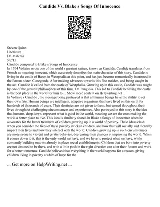 Candide Vs. Blake s Songs Of Innocence
Steven Quinn
Literature
Dr. Materna
5/2/15
Candide compared to Blake s Songs of Innocence
In 1764 Voltaire wrote one of the world s greatest satires, known as Candide. Candide translates from
French as meaning innocent, which accurately describes the main character of this story. Candide is
living in the castle of Baron in Westphalia at this point, and has just become romantically interested in
the Barons sister, Cunegonde. After making advances towards this fine maiden, and being caught in
the act, Candide is exiled from the castle of Westphalia. Growing up in this castle, Candide was taught
by one of the greatest philosophers of this time, Dr. Pangloss. This led to Candide believing the castle
is the best place in the world for him to ... Show more content on Helpwriting.net ...
In Voltaire s Candide , the message being portrayed is that all human beings have the ability to set
their own fate. Human beings are intelligent, adaptive organisms that have lived on this earth for
hundreds of thousands of years. Their destinies are not given to them, but earned throughout their
lives throughout challenging circumstances and experiences. Also portrayed in this story is the idea
that humans, deep down, represent what is good in the world, meaning we are the ones making the
world a better place to live. This idea is similarly shared in Blake s Songs of Innocence when he
advocates for the better treatment of children growing up in a world of poverty. These ideas clash
when you consider the lives of these poverty stricken children, and how that will socially and mentally
impact their lives and how they interact with the world. Children growing up in such circumstances
are more prone to violent and erratic behavior, decreasing their chances at improving the world. When
it comes down to it, this is the only world we have, and we have to protect what we have, while
constantly building onto its already in place social establishments. Children that are born into poverty
are not destined to be there, and with a little push in the right direction can alter their futures and work
for a better tomorrow. Candide believed that everything in the world happens for a reason, giving
children living in poverty a whim of hope for the
... Get more on HelpWriting.net ...
 