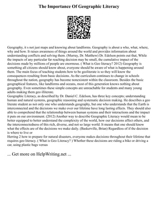 The Importance Of Geographic Literacy
Geography, it s not just maps and knowing about landforms. Geography is about a who, what, where,
why and how. It raises awareness of things around the world and provides information about
understanding conflicts and solving them. (Murray, Dr. Matthew) Dr. Edelson points out that, While
the impacts of any particular far reaching decision may be small, the cumulative impact of the
decisions made by millions of people are enormous. ( What is Geo literacy? 2012) Geography is
something all citizens should know about, everyone should be aware of what is happening around
them. The main focus of teaching students how to be geoliterate is so they will know the
consequences resulting from basic decisions. As the curriculum continues to change in schools
throughout the nation, geography has become nonexistent within the classroom. Besides the basic
geographical features, like landforms and oceans, most of this generation knows nothing about
geography. Even sometimes these simple concepts are unreachable for students and many young
adults making them geo illiterate.
Geographic Literacy, as described by Dr. Daniel C. Edelson, has three key concepts; understanding
human and natural systems, geographic reasoning and systematic decision making. He describes a geo
literate student as not only one who understands geography, but one who understands that the Earth is
interconnected and the decisions we make over our lifetime have long lasting effects. They should also
able to comprehend that the relationship between human systems and their interactions and the impact
it puts on our environment. (2012) Another way to describe Geographic Literacy would mean to be
better equipped to better understand the complexity of the world, how our decisions affect others, and
the interconnectedness of this rich, diverse, and not so large world. It means that one should know
what the effects are of the decisions we make daily. (Baskerville, Brian) Regardless of if the decision
is where to live or
Herring 2 how to prepare for natural disasters, everyone makes decisions throughout their lifetime that
requires geo literacy. ( What is Geo Literacy? ) Whether these decisions are riding a bike or driving a
car, using plastic bags versus
... Get more on HelpWriting.net ...
 