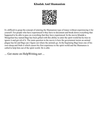 Khadak And Shamanism
It s difficult to grasp the concept of entering the Shamanism type of trance without experiencing it for
yourself. For people who have experienced it they have to document and break down everything that
happened to be able to pass on everything that they have experienced. In the movie Khadak a
Mongolian boy named Bagi has been gifted with this ability to enter the spirit world but he tries to
ignore it and get rid of it. The main question in the movie is how the government insists an animal
plague has hit and Bagi can t figure out where the animals go. In the beginning Bagi loses one of his
own sheep and finds it which causes his first experience to the spirit world and the Shamaness is
called to help him out of the spirit world. He is able
... Get more on HelpWriting.net ...
 