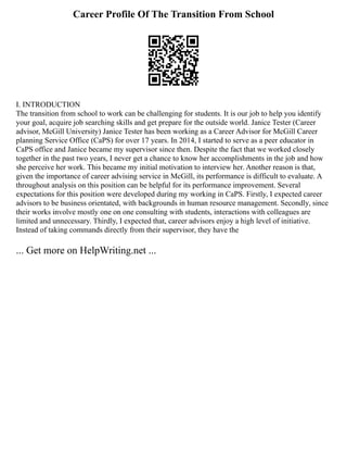 Career Profile Of The Transition From School
I. INTRODUCTION
The transition from school to work can be challenging for students. It is our job to help you identify
your goal, acquire job searching skills and get prepare for the outside world. Janice Tester (Career
advisor, McGill University) Janice Tester has been working as a Career Advisor for McGill Career
planning Service Office (CaPS) for over 17 years. In 2014, I started to serve as a peer educator in
CaPS office and Janice became my supervisor since then. Despite the fact that we worked closely
together in the past two years, I never get a chance to know her accomplishments in the job and how
she perceive her work. This became my initial motivation to interview her. Another reason is that,
given the importance of career advising service in McGill, its performance is difficult to evaluate. A
throughout analysis on this position can be helpful for its performance improvement. Several
expectations for this position were developed during my working in CaPS. Firstly, I expected career
advisors to be business orientated, with backgrounds in human resource management. Secondly, since
their works involve mostly one on one consulting with students, interactions with colleagues are
limited and unnecessary. Thirdly, I expected that, career advisors enjoy a high level of initiative.
Instead of taking commands directly from their supervisor, they have the
... Get more on HelpWriting.net ...
 
