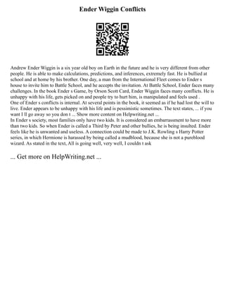 Ender Wiggin Conflicts
Andrew Ender Wiggin is a six year old boy on Earth in the future and he is very different from other
people. He is able to make calculations, predictions, and inferences, extremely fast. He is bullied at
school and at home by his brother. One day, a man from the International Fleet comes to Ender s
house to invite him to Battle School, and he accepts the invitation. At Battle School, Ender faces many
challenges. In the book Ender s Game, by Orson Scott Card, Ender Wiggin faces many conflicts. He is
unhappy with his life, gets picked on and people try to hurt him, is manipulated and feels used .
One of Ender s conflicts is internal. At several points in the book, it seemed as if he had lost the will to
live. Ender appears to be unhappy with his life and is pessimistic sometimes. The text states, ... if you
want I ll go away so you don t ... Show more content on Helpwriting.net ...
In Ender s society, most families only have two kids. It is considered an embarrassment to have more
than two kids. So when Ender is called a Third by Peter and other bullies, he is being insulted. Ender
feels like he is unwanted and useless. A connection could be made to J.K. Rowling s Harry Potter
series, in which Hermione is harassed by being called a mudblood, because she is not a pureblood
wizard. As stated in the text, All is going well, very well, I couldn t ask
... Get more on HelpWriting.net ...
 