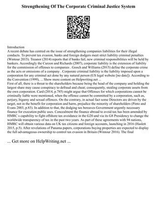Strengthening Of The Corporate Criminal Justice System
Introduction
A recent debate has centred on the issue of strengthening companies liabilities for their illegal
conducts. To prevent tax evasion, banks and foreign dodgers meet strict liability criminal penalties
(Wintour 2015). Treanor (2014) reports that if banks fail, new criminal responsibilities will be held by
bankers. Accordingly the Curzon and Richards (2007), corporate liability is the extension of liability
for the commission of offenses to companies . Gooch and Williams (2015) define the corporate crime
as the acts or omissions of a company . Corporate criminal liability is the liability imposed upon a
corporation for any criminal act done by any natural person (US legal website [no date]). According to
the Convention (1999), ... Show more content on Helpwriting.net ...
First of all, there is a threat to the shareholders because being the head of the company and holding the
largest share may cause conspiracy to defraud and cheat; consequently, stealing corporate assets from
the own corporation. Card (2014, p.785) might argue that Offenses for which corporations cannot be
criminally liable were mentioned, when the offence cannot be committed by a corporation, such as,
perjury, bigamy and sexual offences. On the contrary, in actual fact some Directors are driven by the
target, not in the benefit for corporation and harm, prejudice the minority of shareholders (Pinto and
Evans 2003, p.83). In addition to that, the dodging tax bereaves Government urgently necessary
finance for execution public uses. Concealment the finance abroad to avoid tax has been amended by
HMRC s capability to fight offshore tax avoidance in the G20 and via its G8 Presidency to change the
worldwide transparency of tax in the past two years. As part of these agreements with 94 nations,
HMRC will obtain various data on UK tax citizens and foreign accounts, launching in 2016 (Haslett
2015, p.5). After revelations of Panama papers, corporations buying properties are expected to display
the full advantageous ownership to control tax evasion in Britain (Wintour 2016). The final
... Get more on HelpWriting.net ...
 