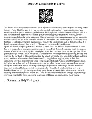 Essay On Concussions In Sports
The effects of too many concussions and other injuries sustained during contact sports can carry on for
the rest of your life if the case is severe enough. Most of the time, however, concussions are very
minor and only require a short time period of rest. If enough concussions do occur during an athlete s
life, say the amount a professional football player or hockey player might have endured, chronic
traumatic encephalopathy could take place. Chronic traumatic encephalopathy occurs when an athlete
endures repeated blows to the head that resulted in concussions or a secondary blow to the head while
the brain is still recovering from a concussion. Usually, the brain returns back to its normal state if it
has the proper testing and time to heal. ... Show more content on Helpwriting.net ...
Sports are not for everybody, not only because of talent level, but because a certain mindset is to be
had to be successful at any sport. A commitment is made. Forty hours of practice a week, the average
amount of time spent practicing for football players, all for a one hour game, the average time of one
game of college football, takes dedication. That is not even counting the time spent icing, resting, and
studying the playbook or film, not to mention the school work to be kept up with for college and high
school students. Most athletes have become used to the grind and juggling three or four time
consuming activities all at one time while being successful at each. Waking up at the break of dawn,
following a schedule, and suffering consequences when a bad choice is made creates character and
discipline that is often needed for many little league, high school, and college athletes. The most
important non tangible thing sports teach anyone is how to get back up after falling, how to get
knocked down but get right back up and keep going, how to move on from failure and overcome it,
focusing on the next important part of life. These skills of determination and courage taught through
sports are essential for being successful in any part of life and are hard to come by anywhere
... Get more on HelpWriting.net ...
 