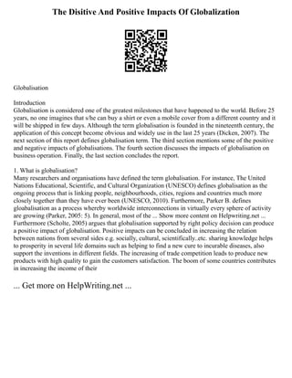 The Disitive And Positive Impacts Of Globalization
Globalisation
Introduction
Globalisation is considered one of the greatest milestones that have happened to the world. Before 25
years, no one imagines that s/he can buy a shirt or even a mobile cover from a different country and it
will be shipped in few days. Although the term globalisation is founded in the nineteenth century, the
application of this concept become obvious and widely use in the last 25 years (Dicken, 2007). The
next section of this report defines globalisation term. The third section mentions some of the positive
and negative impacts of globalisations. The fourth section discusses the impacts of globalisation on
business operation. Finally, the last section concludes the report.
1. What is globalisation?
Many researchers and organisations have defined the term globalisation. For instance, The United
Nations Educational, Scientific, and Cultural Organization (UNESCO) defines globalisation as the
ongoing process that is linking people, neighbourhoods, cities, regions and countries much more
closely together than they have ever been (UNESCO, 2010). Furthermore, Parker B. defines
gloabalisation as a process whereby worldwide interconnections in virtually every sphere of activity
are growing (Parker, 2005: 5). In general, most of the ... Show more content on Helpwriting.net ...
Furthermore (Scholte, 2005) argues that globalisation supported by right policy decision can produce
a positive impact of globalisation. Positive impacts can be concluded in increasing the relation
between nations from several sides e.g. socially, cultural, scientifically..etc. sharing knowledge helps
to prosperity in several life domains such as helping to find a new cure to incurable diseases, also
support the inventions in different fields. The increasing of trade competition leads to produce new
products with high quality to gain the customers satisfaction. The boom of some countries contributes
in increasing the income of their
... Get more on HelpWriting.net ...
 