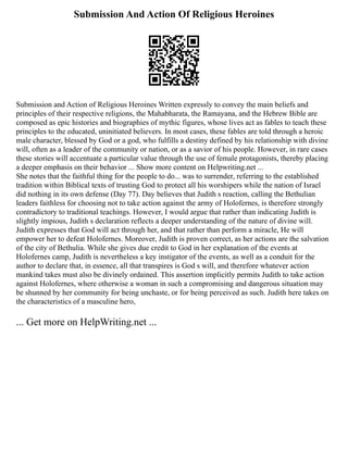 Submission And Action Of Religious Heroines
Submission and Action of Religious Heroines Written expressly to convey the main beliefs and
principles of their respective religions, the Mahabharata, the Ramayana, and the Hebrew Bible are
composed as epic histories and biographies of mythic figures, whose lives act as fables to teach these
principles to the educated, uninitiated believers. In most cases, these fables are told through a heroic
male character, blessed by God or a god, who fulfills a destiny defined by his relationship with divine
will, often as a leader of the community or nation, or as a savior of his people. However, in rare cases
these stories will accentuate a particular value through the use of female protagonists, thereby placing
a deeper emphasis on their behavior ... Show more content on Helpwriting.net ...
She notes that the faithful thing for the people to do... was to surrender, referring to the established
tradition within Biblical texts of trusting God to protect all his worshipers while the nation of Israel
did nothing in its own defense (Day 77). Day believes that Judith s reaction, calling the Bethulian
leaders faithless for choosing not to take action against the army of Holofernes, is therefore strongly
contradictory to traditional teachings. However, I would argue that rather than indicating Judith is
slightly impious, Judith s declaration reflects a deeper understanding of the nature of divine will.
Judith expresses that God will act through her, and that rather than perform a miracle, He will
empower her to defeat Holofernes. Moreover, Judith is proven correct, as her actions are the salvation
of the city of Bethulia. While she gives due credit to God in her explanation of the events at
Holofernes camp, Judith is nevertheless a key instigator of the events, as well as a conduit for the
author to declare that, in essence, all that transpires is God s will, and therefore whatever action
mankind takes must also be divinely ordained. This assertion implicitly permits Judith to take action
against Holofernes, where otherwise a woman in such a compromising and dangerous situation may
be shunned by her community for being unchaste, or for being perceived as such. Judith here takes on
the characteristics of a masculine hero,
... Get more on HelpWriting.net ...
 