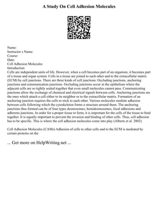 A Study On Cell Adhesion Molecules
Name:
Instructor s Name:
Course:
Date:
Cell Adhesion Molecules
Introduction
Cells are independent units of life. However, when a cell becomes part of an organism, it becomes part
of a tissue and organ system. Cells in a tissue are joined to each other and to the extracellular matrix
(ECM) by cell junctions. There are three kinds of cell junctions: Occluding junctions, anchoring
junctions and communication junctions. Occluding junctions occur in the epithelium where the
adjacent cells are so tightly sealed together that even small molecules cannot pass. Communicating
junctions allow the exchange of chemical and electrical signals between cells. Anchoring junctions are
the ones which attach a cell either to its neighbor or to the extracellular matrix. Formation of an
anchoring junction requires the cells to stick to each other. Various molecules mediate adhesion
between cells following which the cytoskeleton forms a structure around them. The anchoring
junctions thus formed can be of four types desmosomes, hemidesmosomes, focal adhesions and
adherens junctions. In order for a proper tissue to form, it is important for the cells of the tissue to bind
together. It is equally important to prevent the invasion and binding of other cells. Thus, cell adhesion
has to be specific. This is where the cell adhesion molecules come into play (Alberts et al. 2002).
Cell Adhesion Molecules (CAMs) Adhesion of cells to other cells and to the ECM is mediated by
certain proteins on the
... Get more on HelpWriting.net ...
 