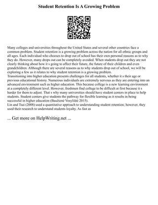 Student Retention Is A Growing Problem
Many colleges and universities throughout the United States and several other countries face a
common problem. Student retention is a growing problem across the nation for all ethnic groups and
all ages. Each individual who chooses to drop out of school has their own personal reasons as to why
they do. However, many drops out can be completely avoided. When students drop out they are not
clearly thinking about how it s going to affect their future, the future of their children and even
grandchildren. Although there are several reasons as to why students drop out of school, we will be
exploring a few as it relates to why student retention is a growing problem.
Transitioning into higher education presents challenges for all students, whether it s their age or
previous educational history. Numerous individuals are extremely nervous as they are entering into an
advanced environment such as higher education. This because college is a new learning environment
at a completely different level. However, freshmen find college to be difficult at first because it s
harder for them to adjust. That s why many universities should have student centers in place to help
students. Student centers give students the pathway for flexible learning as it results in being
successful in higher education (Baužienė Vosyliūtė 2015).
Lin and Tsai (2008) used a quantitative approach to understanding student retention; however, they
used their research to understand students loyalty. As fast as
... Get more on HelpWriting.net ...
 