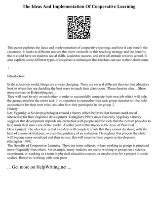 The Ideas And Implementation Of Cooperative Learning
This paper explores the ideas and implementation of cooperative learning, and how it can benefit the
classroom. It looks at different sources that show research on this teaching strategy and the benefits
that it could have on students social skills, academic success, and over all attitude towards school. It
also explains some different types of cooperative techniques that teachers can use in their classrooms.
1
Introduction
In the education world, things are always changing. There are several different theories that educators
look to when they are deciding the best ways to teach their classrooms. These theories also ... Show
more content on Helpwriting.net ...
They will need to rely on each other in order to successfully complete their own job which will help
the group complete the entire task. It is important to remember that each group member will be held
accountable for their own roles, and also how they participate in the group. 2
History.
Lev Vygotsky, a Soviet psychologist created a theory which believes that humans need social
interaction for their cognitive development. Gallagher (1999) states Basically Vygotsky s theory
suggests that development depends on interaction with people and the tools that the culture provides to
help form their own view of the world . Another part of this theory is the Zone of Proximal
Development. The idea here is that a student will complete a task that they cannot do alone, with the
help of a more skilled peer, or even the guidance of an instructor. Throughout this process the child
will become more socialized and then in turn, this will improve their cognitive development
(Gallagher 1999).
The Benefits of Cooperative Learning. There are some subjects, where working in groups is practiced
more frequently than others. For example, many students are use to working in groups on a science
experiment, or working as a team in physical education courses, or maybe even for a project in social
studies. However, working with their peers
... Get more on HelpWriting.net ...
 