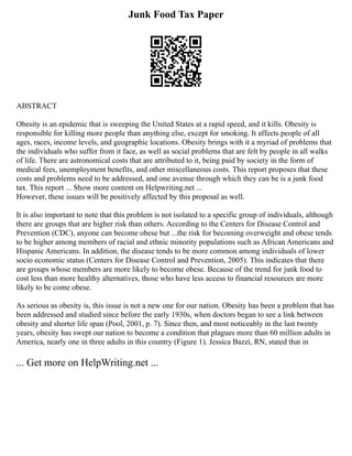 Junk Food Tax Paper
ABSTRACT
Obesity is an epidemic that is sweeping the United States at a rapid speed, and it kills. Obesity is
responsible for killing more people than anything else, except for smoking. It affects people of all
ages, races, income levels, and geographic locations. Obesity brings with it a myriad of problems that
the individuals who suffer from it face, as well as social problems that are felt by people in all walks
of life. There are astronomical costs that are attributed to it, being paid by society in the form of
medical fees, unemployment benefits, and other miscellaneous costs. This report proposes that these
costs and problems need to be addressed, and one avenue through which they can be is a junk food
tax. This report ... Show more content on Helpwriting.net ...
However, these issues will be positively affected by this proposal as well.
It is also important to note that this problem is not isolated to a specific group of individuals, although
there are groups that are higher risk than others. According to the Centers for Disease Control and
Prevention (CDC), anyone can become obese but ...the risk for becoming overweight and obese tends
to be higher among members of racial and ethnic minority populations such as African Americans and
Hispanic Americans. In addition, the disease tends to be more common among individuals of lower
socio economic status (Centers for Disease Control and Prevention, 2005). This indicates that there
are groups whose members are more likely to become obese. Because of the trend for junk food to
cost less than more healthy alternatives, those who have less access to financial resources are more
likely to be come obese.
As serious as obesity is, this issue is not a new one for our nation. Obesity has been a problem that has
been addressed and studied since before the early 1930s, when doctors began to see a link between
obesity and shorter life span (Pool, 2001, p. 7). Since then, and most noticeably in the last twenty
years, obesity has swept our nation to become a condition that plagues more than 60 million adults in
America, nearly one in three adults in this country (Figure 1). Jessica Bazzi, RN, stated that in
... Get more on HelpWriting.net ...
 