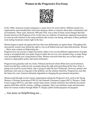 Women in the Progressive Era Essay
In the 1890s, American women emerged as a major force for social reform. Millions joined civic
organizations and extended their roles from domestic duties to concerns about their communities and
environments. These years, between 1890 and 1920, were a time of many social changes that later
became known as the Progressive Era. In this time era, millions of Americans organized associations
to come up with solutions to the many problems that society was facing, and many of these problems
were staring American women right in the face.
Women began to speak out against the laws that were deliberately set against them. Throughout this
time period, women were denied the right to vote in all federal and most state held elections. Women
... Show more content on Helpwriting.net ...
Progressivism was not just a single movement, rather it was several different organizations of people
trying to accomplish their own goals. Keep in mind, this era was a few decades long, so many things
were accomplished over a long period of time. Women exercised what they saw as their rights as
citizens to shape public policy and create institutions.
Progressivism generally took two forms: Political and Social reform.What most social reformers
found was that they could not rely on people doing the right and moral thing all the time. If law is
going to be used for social reform, who is going to make the law? Politicians. However, politics and
politicians were seen as a big part of the problem, not the solution, therefore, Progressives seen that
the future for a new America ultimately depended on changing the government and politics.
Women acted through several various organizations during the Progressive Era, such as the Young
Women s Christian Association (YWCA), the National Consumers League (NCL), Women s Trade
Union League (WTUL), and other various trade unions. Female reformers also lead the movement
against child labor and the women s suffrage campaign. They won minimum wage and maximum
hours for women workers through Muller V. Oregon, public health programs for pregnant
... Get more on HelpWriting.net ...
 