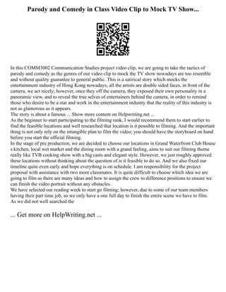 Parody and Comedy in Class Video Clip to Mock TV Show...
In this COMM3002 Communication Studies project video clip, we are going to take the tactics of
parody and comedy as the genres of our video clip to mock the TV show nowadays are too resemble
and without quality guarantee to general public. This is a satirical story which mocks the
entertainment industry of Hong Kong nowadays, all the artists are double sided faces, in front of the
camera, we act nicely; however, once they off the camera, they exposed their own personality in a
panoramic view, and to reveal the true selves of entertainers behind the camera, in order to remind
those who desire to be a star and work in the entertainment industry that the reality of this industry is
not as glamorous as it appears.
The story is about a famous ... Show more content on Helpwriting.net ...
As the beginner to start participating to the filming rank, I would recommend them to start earlier to
find the feasible locations and well researched that location is it possible to filming. And the important
thing is not only rely on the intangible plan to film the video; you should have the storyboard on hand
before you start the official filming.
In the stage of pre production, we are decided to choose our locations in Grand Waterfront Club House
s kitchen, local wet market and the dining room with a grand feeling, aims to suit our filming theme
really like TVB cooking show with a big casts and elegant style. However, we just roughly approved
these locations without thinking about the question of is it feasible to do so. And we also fixed our
timeline quite even early and hope everything is on schedule. I am responsibility for the project
proposal with assistance with two more classmates. It is quite difficult to choose which idea we are
going to film as there are many ideas and how to assign the crew to difference positions to ensure we
can finish the video portrait without any obstacles.
We have selected our reading week to start go filming; however, due to some of our team members
having their part time job, so we only have a one full day to finish the entire scene we have to film.
As we did not well searched the
... Get more on HelpWriting.net ...
 