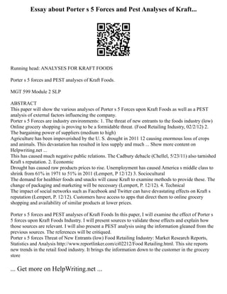 Essay about Porter s 5 Forces and Pest Analyses of Kraft...
Running head: ANALYSES FOR KRAFT FOODS
Porter s 5 forces and PEST analyses of Kraft Foods.
MGT 599 Module 2 SLP
ABSTRACT
This paper will show the various analyses of Porter s 5 Forces upon Kraft Foods as well as a PEST
analysis of external factors influencing the company.
Porter s 5 Forces are industry environments: 1. The threat of new entrants to the foods industry (low)
Online grocery shopping is proving to be a formidable threat. (Food Retailing Industry, 02/2/12) 2.
The bargaining power of suppliers (medium to high)
Agriculture has been impoverished by the U. S. drought in 2011 12 causing enormous loss of crops
and animals. This devastation has resulted in less supply and much ... Show more content on
Helpwriting.net ...
This has caused much negative public relations. The Cadbury debacle (Chellel, 5/23/11) also tarnished
Kraft s reputation. 2. Economic
Drought has caused raw products prices to rise. Unemployment has caused America s middle class to
shrink from 61% in 1971 to 51% in 2011 (Lempert, P 12/12) 3. Sociocultural
The demand for healthier foods and snacks will cause Kraft to examine methods to provide these. The
change of packaging and marketing will be necessary (Lempert, P. 12/12). 4. Technical
The impact of social networks such as Facebook and Twitter can have devastating effects on Kraft s
reputation (Lempert, P. 12/12). Customers have access to apps that direct them to online grocery
shopping and availability of similar products at lower prices.
Porter s 5 forces and PEST analyses of Kraft Foods In this paper, I will examine the effect of Porter s
5 forces upon Kraft Foods Industry. I will present sources to validate those effects and explain how
those sources are relevant. I will also present a PEST analysis using the information gleaned from the
previous sources. The references will be critiqued.
Porter s 5 forces Threat of New Entrants (low) Food Retailing Industry: Market Research Reports,
Statistics and Analysis http://www.reportlinker.com/ci02212/Food Retailing.html. This site reports
new trends in the retail food industry. It brings the information down to the customer in the grocery
store
... Get more on HelpWriting.net ...
 