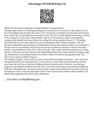Advantages Of Self-Driving Car
Should Self Driving Cars Become a Normal Method of Transportation?
Through improvements of technology during the 21st century, new inventions to the modern day car
have been applied and the future has arrived. The self driving car facilitates the idea that humans don t
have to drive the car, but rather the car can drive itself. The cars recently debuted after being a concept
in the making for several years. One example of the car in the making is Tesla, a car producing
company, that initiated a test run of these cars calling the setting, autopilot (Source 3). The setting
allowed the driver to sit back and relax as the car attempted to drive without assistance. The self
driving car should be a normal mode of transportation because they reduce accidents, are accessible to
all ages, and are cost efficient. Self driving cars prevent accidents by reacting to stimuli faster than
humans. Associated Press writes, The system can brake when it spots obstacles and keep cars in lanes.
(Source 3) The cars can sense and save one when falling asleep from a long road trip or simply a night
out. Furthermore, less accidents result in less traffic, which will result in decongested roads. The ...
Show more content on Helpwriting.net ...
For example, Google s version of the car has not been fully developed yet and they ...have only been
designed to handle a few thousand miles of road. (Source 1) Any road not downloaded on the map
may cause the car to have a hard time finding unknown locations easily. However, as technology
progresses, the problem should be resolved. Also, even if the self driving car invented by Google can
hold only a thousand miles, the daily routine of many workers and students don t normally consist of
travelling out of his or her area, but rather locally. Even if getting lost could be a future problem, cell
phones help supplement the need to find a destination
... Get more on HelpWriting.net ...
 