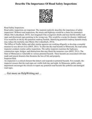 Describe The Importance Of Road Safety Inspections
Road Safety Inspections
Road safety inspections are important. The material explicitly describes the importance of safety
inspections. Without road inspections, the streets and highways would be a chaos for commuters
(Ward, Otto Linkenbach, 2014). Just imagined if the overgrown shrubs and trees hid the traffic road
signs and directional signs pointing in the wrong way. This would be a recipe for disaster. Additional
lives would be at risk by this potential roadway hazards. Identifying potential roadway hazards timely
may reduce the mortality rate (Ward, Otto Linkenbach, 2014).
The Office of Traffic Safety and other similar agencies are working diligently to develop a remedial
measure to save drivers lives (DOT, 2011). To alleviate the road hazards in Minnesota, the road safety
inspector conducts routine safety inspections. The safety inspector examines the highways,
construction signs, bridges, and obstructions that may block the motorists view (DOT, 2011). The
State of Minnesota is vulnerable to various potential hazards. These hazards are associated with man
made and natural disasters that threatens the loss of life and property.
Inspector Role
An inspection is a critical element that detects and responds to potential hazards. For example, the
inspector ensures that the road signs are visible both day and night. In Minnesota, public safety
department encourages the citizens to report any potential road hazards like potholes and damaged
road signs.
... Get more on HelpWriting.net ...
 