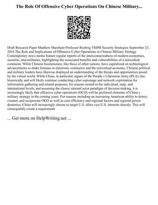 The Role Of Offensive Cyber Operations On Chinese Military...
Draft Research Paper Matthew Marchant Professor Roehrig TSDM Security Strategies September 23,
2016 The Role and Implications of Offensive Cyber Operations in Chinese Military Strategy
Contemporary news media feature regular reports of the interconnectedness of modern economies,
societies, and militaries, highlighting the associated benefits and vulnerabilities of a networked
commons. While Chinese businessmen, like those of other nations, have capitalized on technological
advancements to make fortunes in electronic commerce and the networked economy, Chinese political
and military leaders have likewise displayed an understanding of the threats and opportunities posed
by the virtual world. While China, in particular organs of the People s Liberation Army (PLA), has
historically and will likely continue conducting cyber espionage and network exploitation for
information gathering and related purposes, for reasons nested in the individual, state, and
international levels, and assuming the classic rational actor paradigm of decision making, it is
increasingly likely that offensive cyber operations (OCO) will be preferred elements of China s
military strategy in the coming years. For reasons including an increasing American ability to detect,
counter, and reciprocate OCO as well as cost efficiency and regional factors and regional power
dynamics, China will increasingly choose to target U.S. allies vice U.S. interests directly. This will
consequently create a requirement
... Get more on HelpWriting.net ...
 