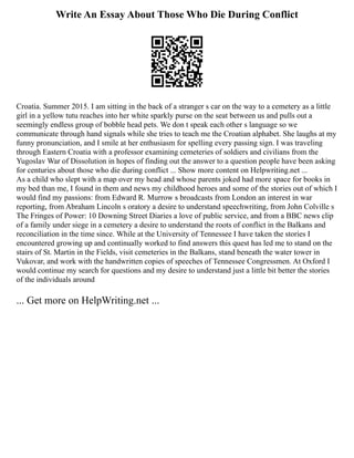 Write An Essay About Those Who Die During Conflict
Croatia. Summer 2015. I am sitting in the back of a stranger s car on the way to a cemetery as a little
girl in a yellow tutu reaches into her white sparkly purse on the seat between us and pulls out a
seemingly endless group of bobble head pets. We don t speak each other s language so we
communicate through hand signals while she tries to teach me the Croatian alphabet. She laughs at my
funny pronunciation, and I smile at her enthusiasm for spelling every passing sign. I was traveling
through Eastern Croatia with a professor examining cemeteries of soldiers and civilians from the
Yugoslav War of Dissolution in hopes of finding out the answer to a question people have been asking
for centuries about those who die during conflict ... Show more content on Helpwriting.net ...
As a child who slept with a map over my head and whose parents joked had more space for books in
my bed than me, I found in them and news my childhood heroes and some of the stories out of which I
would find my passions: from Edward R. Murrow s broadcasts from London an interest in war
reporting, from Abraham Lincoln s oratory a desire to understand speechwriting, from John Colville s
The Fringes of Power: 10 Downing Street Diaries a love of public service, and from a BBC news clip
of a family under siege in a cemetery a desire to understand the roots of conflict in the Balkans and
reconciliation in the time since. While at the University of Tennessee I have taken the stories I
encountered growing up and continually worked to find answers this quest has led me to stand on the
stairs of St. Martin in the Fields, visit cemeteries in the Balkans, stand beneath the water tower in
Vukovar, and work with the handwritten copies of speeches of Tennessee Congressmen. At Oxford I
would continue my search for questions and my desire to understand just a little bit better the stories
of the individuals around
... Get more on HelpWriting.net ...
 