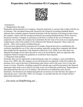 Preparation And Presentation Of A Company s Financial...
1 Introduction
1.1 Background to the study
Preparation and presentation of a company s financial statements is a process that is laden with the use
of estimates. The conceptual framework released by the Financial Accounting Standards Board
indicates that a company prepares financial statements with the intention of assisting investors assess
the company s future cash flow prospects (Financial Accounting Standards Board, 2010). However,
the process used by a company in assessing its cash flows is reliant on the use of estimates and
conjecture. For example, the company has to determine the fair value of its assets on an ongoing basis
if approximate value in the market is to be reflected in the financial statements. These values are
arrived ... Show more content on Helpwriting.net ...
It has also been argued that the increased use of complex financial derivatives contributed to the
confusion regarding the use of fair value accounting, especially among those companies that lacked
deep insight into the operations of the financial world (Laux Leuz, 2010). Even when there was
adequate knowledge on how these derivatives were to be accounted for, there are arguments that
companies failed to interpret the guidelines as would have been expected.
1.2 Statement of the problem
Generally, there are two approaches in determining the value of a company s assets and liabilities
(Laux Leux, 2009). One, the company can use the historical cost approach. Under this method, the
purchase cost is used as the basis of determining other factors such as the asset s loss of value that
occurs over time. Therefore, a building acquired five decades ago would be presented in the financial
statements either at the cost at which it was built or the cost of land plus construction. Depreciation is
then deducted from this cost over its lifetime. The historical cost method has some obvious
drawbacks. The historical cost method disregards the occurrence of events that have the impact of
reducing the asset s value (Hitz, 2007). For example, it is possible that the cost of land will have
appreciated immensely over the
... Get more on HelpWriting.net ...
 