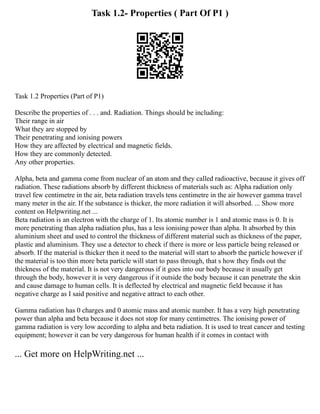 Task 1.2- Properties ( Part Of P1 )
Task 1.2 Properties (Part of P1)
Describe the properties of . . . and. Radiation. Things should be including:
Their range in air
What they are stopped by
Their penetrating and ionising powers
How they are affected by electrical and magnetic fields.
How they are commonly detected.
Any other properties.
Alpha, beta and gamma come from nuclear of an atom and they called radioactive, because it gives off
radiation. These radiations absorb by different thickness of materials such as: Alpha radiation only
travel few centimetre in the air, beta radiation travels tens centimetre in the air however gamma travel
many meter in the air. If the substance is thicker, the more radiation it will absorbed. ... Show more
content on Helpwriting.net ...
Beta radiation is an electron with the charge of 1. Its atomic number is 1 and atomic mass is 0. It is
more penetrating than alpha radiation plus, has a less ionising power than alpha. It absorbed by thin
aluminium sheet and used to control the thickness of different material such as thickness of the paper,
plastic and aluminium. They use a detector to check if there is more or less particle being released or
absorb. If the material is thicker then it need to the material will start to absorb the particle however if
the material is too thin more beta particle will start to pass through, that s how they finds out the
thickness of the material. It is not very dangerous if it goes into our body because it usually get
through the body, however it is very dangerous if it outside the body because it can penetrate the skin
and cause damage to human cells. It is deflected by electrical and magnetic field because it has
negative charge as I said positive and negative attract to each other.
Gamma radiation has 0 charges and 0 atomic mass and atomic number. It has a very high penetrating
power than alpha and beta because it does not stop for many centimetres. The ionising power of
gamma radiation is very low according to alpha and beta radiation. It is used to treat cancer and testing
equipment; however it can be very dangerous for human health if it comes in contact with
... Get more on HelpWriting.net ...
 