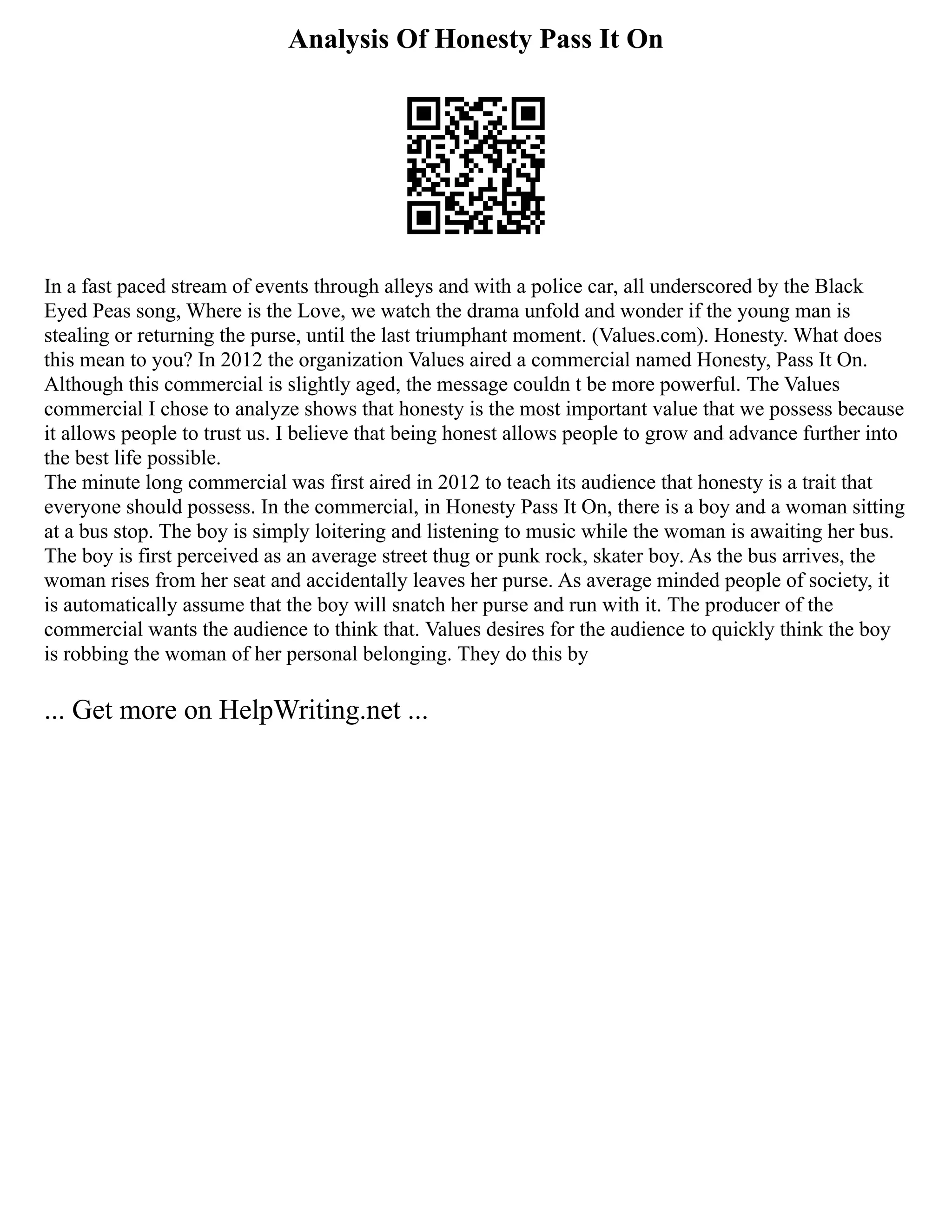 Analysis Of Honesty Pass It On
In a fast paced stream of events through alleys and with a police car, all underscored by the Black
Eyed Peas song, Where is the Love, we watch the drama unfold and wonder if the young man is
stealing or returning the purse, until the last triumphant moment. (Values.com). Honesty. What does
this mean to you? In 2012 the organization Values aired a commercial named Honesty, Pass It On.
Although this commercial is slightly aged, the message couldn t be more powerful. The Values
commercial I chose to analyze shows that honesty is the most important value that we possess because
it allows people to trust us. I believe that being honest allows people to grow and advance further into
the best life possible.
The minute long commercial was first aired in 2012 to teach its audience that honesty is a trait that
everyone should possess. In the commercial, in Honesty Pass It On, there is a boy and a woman sitting
at a bus stop. The boy is simply loitering and listening to music while the woman is awaiting her bus.
The boy is first perceived as an average street thug or punk rock, skater boy. As the bus arrives, the
woman rises from her seat and accidentally leaves her purse. As average minded people of society, it
is automatically assume that the boy will snatch her purse and run with it. The producer of the
commercial wants the audience to think that. Values desires for the audience to quickly think the boy
is robbing the woman of her personal belonging. They do this by
... Get more on HelpWriting.net ...
 