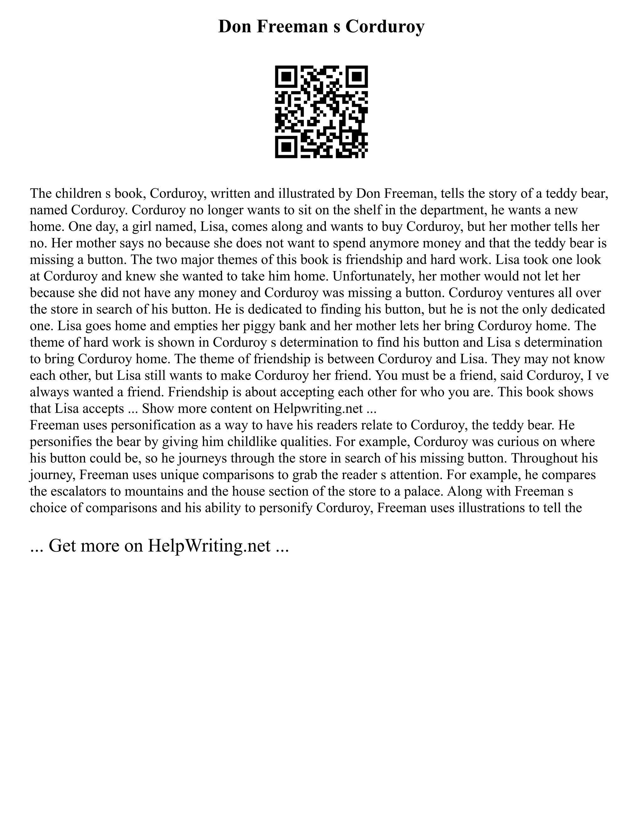 Don Freeman s Corduroy
The children s book, Corduroy, written and illustrated by Don Freeman, tells the story of a teddy bear,
named Corduroy. Corduroy no longer wants to sit on the shelf in the department, he wants a new
home. One day, a girl named, Lisa, comes along and wants to buy Corduroy, but her mother tells her
no. Her mother says no because she does not want to spend anymore money and that the teddy bear is
missing a button. The two major themes of this book is friendship and hard work. Lisa took one look
at Corduroy and knew she wanted to take him home. Unfortunately, her mother would not let her
because she did not have any money and Corduroy was missing a button. Corduroy ventures all over
the store in search of his button. He is dedicated to finding his button, but he is not the only dedicated
one. Lisa goes home and empties her piggy bank and her mother lets her bring Corduroy home. The
theme of hard work is shown in Corduroy s determination to find his button and Lisa s determination
to bring Corduroy home. The theme of friendship is between Corduroy and Lisa. They may not know
each other, but Lisa still wants to make Corduroy her friend. You must be a friend, said Corduroy, I ve
always wanted a friend. Friendship is about accepting each other for who you are. This book shows
that Lisa accepts ... Show more content on Helpwriting.net ...
Freeman uses personification as a way to have his readers relate to Corduroy, the teddy bear. He
personifies the bear by giving him childlike qualities. For example, Corduroy was curious on where
his button could be, so he journeys through the store in search of his missing button. Throughout his
journey, Freeman uses unique comparisons to grab the reader s attention. For example, he compares
the escalators to mountains and the house section of the store to a palace. Along with Freeman s
choice of comparisons and his ability to personify Corduroy, Freeman uses illustrations to tell the
... Get more on HelpWriting.net ...
 