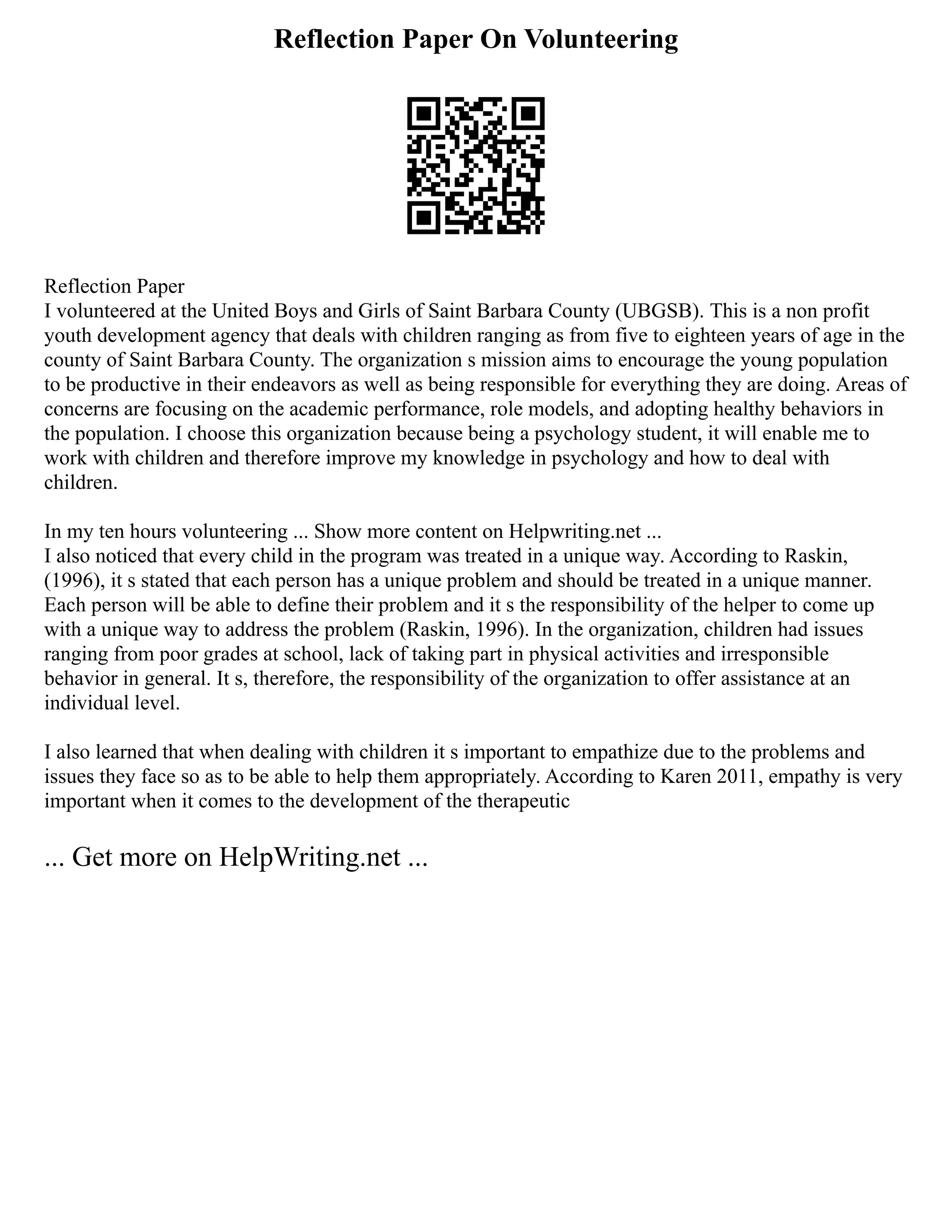 Reflection Paper On Volunteering
Reflection Paper
I volunteered at the United Boys and Girls of Saint Barbara County (UBGSB). This is a non profit
youth development agency that deals with children ranging as from five to eighteen years of age in the
county of Saint Barbara County. The organization s mission aims to encourage the young population
to be productive in their endeavors as well as being responsible for everything they are doing. Areas of
concerns are focusing on the academic performance, role models, and adopting healthy behaviors in
the population. I choose this organization because being a psychology student, it will enable me to
work with children and therefore improve my knowledge in psychology and how to deal with
children.
In my ten hours volunteering ... Show more content on Helpwriting.net ...
I also noticed that every child in the program was treated in a unique way. According to Raskin,
(1996), it s stated that each person has a unique problem and should be treated in a unique manner.
Each person will be able to define their problem and it s the responsibility of the helper to come up
with a unique way to address the problem (Raskin, 1996). In the organization, children had issues
ranging from poor grades at school, lack of taking part in physical activities and irresponsible
behavior in general. It s, therefore, the responsibility of the organization to offer assistance at an
individual level.
I also learned that when dealing with children it s important to empathize due to the problems and
issues they face so as to be able to help them appropriately. According to Karen 2011, empathy is very
important when it comes to the development of the therapeutic
... Get more on HelpWriting.net ...
 