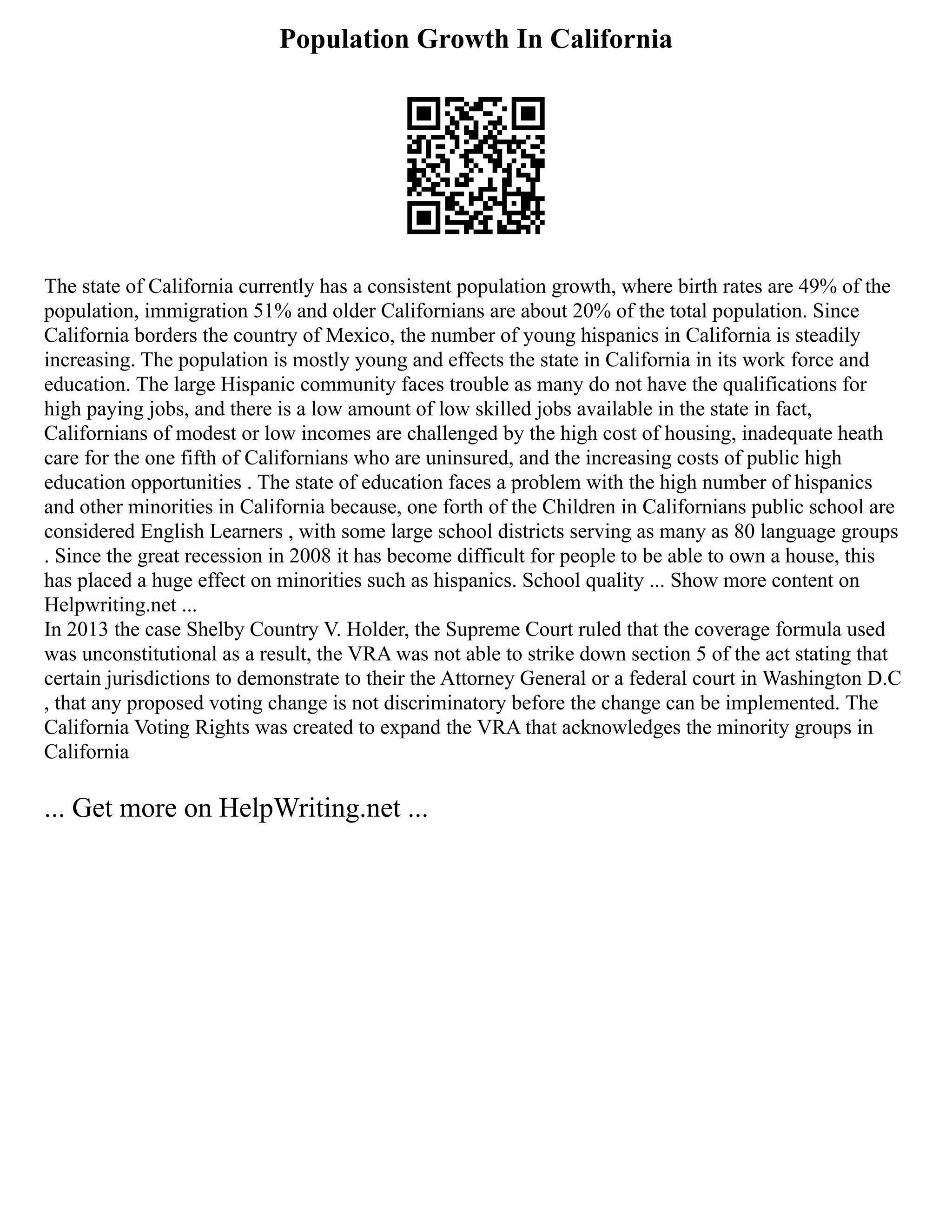 Population Growth In California
The state of California currently has a consistent population growth, where birth rates are 49% of the
population, immigration 51% and older Californians are about 20% of the total population. Since
California borders the country of Mexico, the number of young hispanics in California is steadily
increasing. The population is mostly young and effects the state in California in its work force and
education. The large Hispanic community faces trouble as many do not have the qualifications for
high paying jobs, and there is a low amount of low skilled jobs available in the state in fact,
Californians of modest or low incomes are challenged by the high cost of housing, inadequate heath
care for the one fifth of Californians who are uninsured, and the increasing costs of public high
education opportunities . The state of education faces a problem with the high number of hispanics
and other minorities in California because, one forth of the Children in Californians public school are
considered English Learners , with some large school districts serving as many as 80 language groups
. Since the great recession in 2008 it has become difficult for people to be able to own a house, this
has placed a huge effect on minorities such as hispanics. School quality ... Show more content on
Helpwriting.net ...
In 2013 the case Shelby Country V. Holder, the Supreme Court ruled that the coverage formula used
was unconstitutional as a result, the VRA was not able to strike down section 5 of the act stating that
certain jurisdictions to demonstrate to their the Attorney General or a federal court in Washington D.C
, that any proposed voting change is not discriminatory before the change can be implemented. The
California Voting Rights was created to expand the VRA that acknowledges the minority groups in
California
... Get more on HelpWriting.net ...
 
