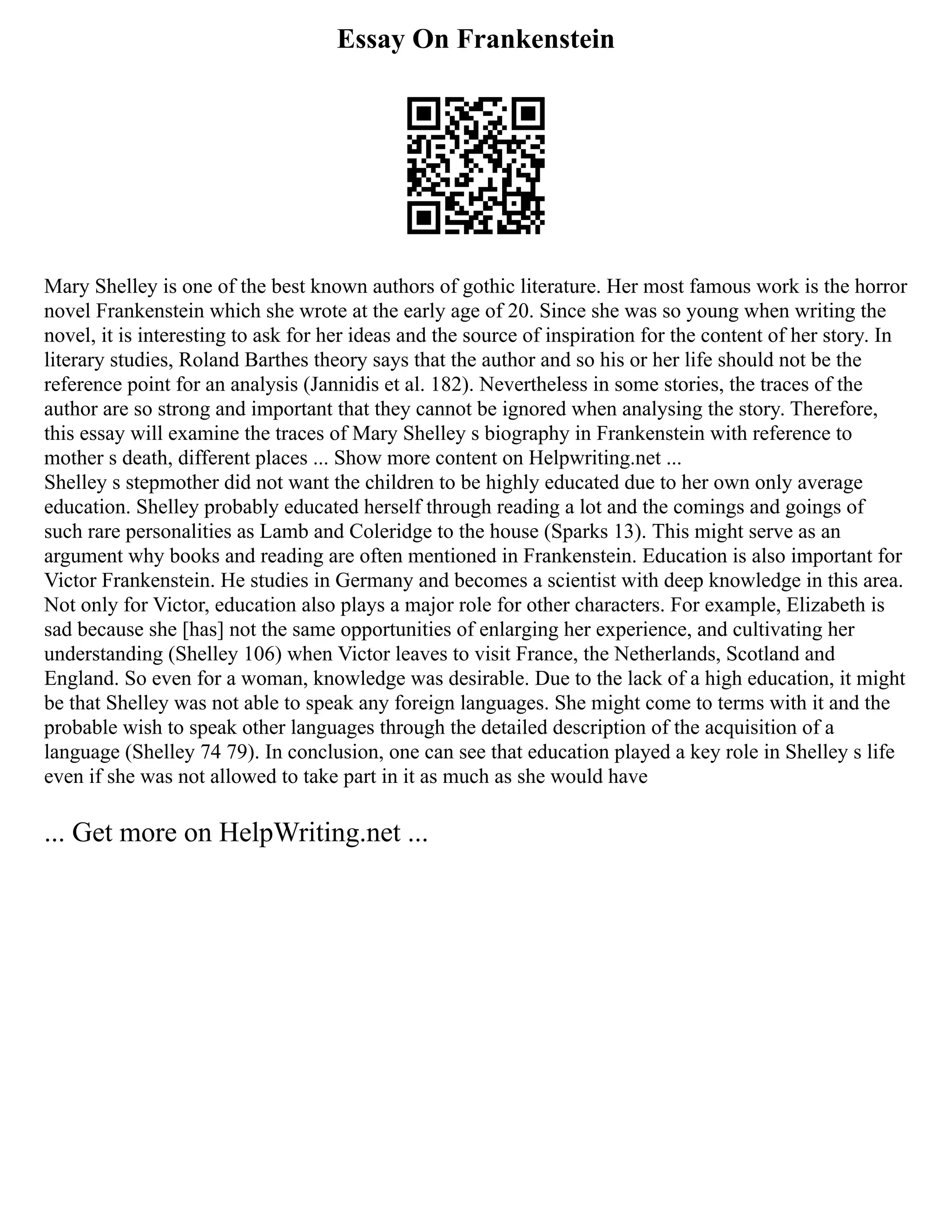 Essay On Frankenstein
Mary Shelley is one of the best known authors of gothic literature. Her most famous work is the horror
novel Frankenstein which she wrote at the early age of 20. Since she was so young when writing the
novel, it is interesting to ask for her ideas and the source of inspiration for the content of her story. In
literary studies, Roland Barthes theory says that the author and so his or her life should not be the
reference point for an analysis (Jannidis et al. 182). Nevertheless in some stories, the traces of the
author are so strong and important that they cannot be ignored when analysing the story. Therefore,
this essay will examine the traces of Mary Shelley s biography in Frankenstein with reference to
mother s death, different places ... Show more content on Helpwriting.net ...
Shelley s stepmother did not want the children to be highly educated due to her own only average
education. Shelley probably educated herself through reading a lot and the comings and goings of
such rare personalities as Lamb and Coleridge to the house (Sparks 13). This might serve as an
argument why books and reading are often mentioned in Frankenstein. Education is also important for
Victor Frankenstein. He studies in Germany and becomes a scientist with deep knowledge in this area.
Not only for Victor, education also plays a major role for other characters. For example, Elizabeth is
sad because she [has] not the same opportunities of enlarging her experience, and cultivating her
understanding (Shelley 106) when Victor leaves to visit France, the Netherlands, Scotland and
England. So even for a woman, knowledge was desirable. Due to the lack of a high education, it might
be that Shelley was not able to speak any foreign languages. She might come to terms with it and the
probable wish to speak other languages through the detailed description of the acquisition of a
language (Shelley 74 79). In conclusion, one can see that education played a key role in Shelley s life
even if she was not allowed to take part in it as much as she would have
... Get more on HelpWriting.net ...
 