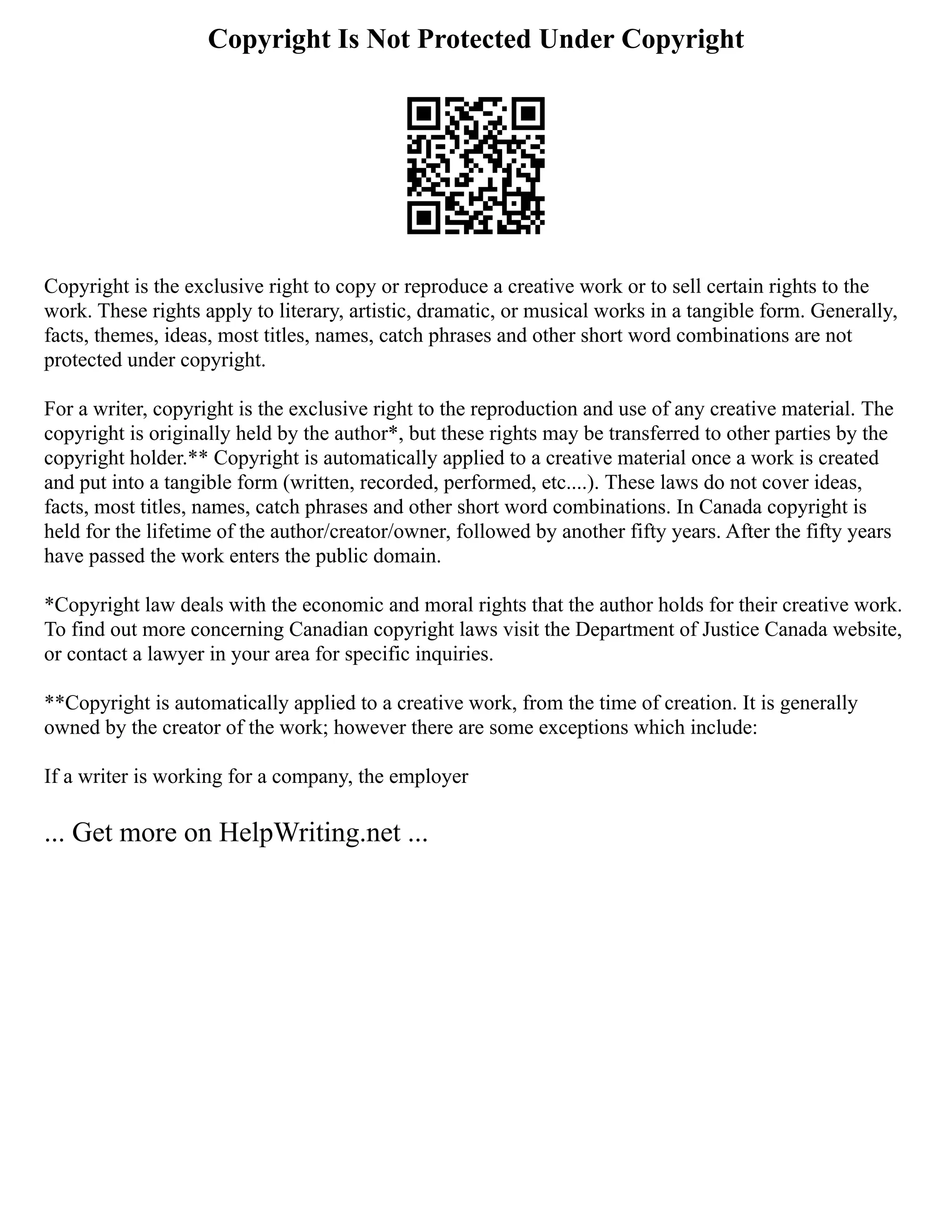 Copyright Is Not Protected Under Copyright
Copyright is the exclusive right to copy or reproduce a creative work or to sell certain rights to the
work. These rights apply to literary, artistic, dramatic, or musical works in a tangible form. Generally,
facts, themes, ideas, most titles, names, catch phrases and other short word combinations are not
protected under copyright.
For a writer, copyright is the exclusive right to the reproduction and use of any creative material. The
copyright is originally held by the author*, but these rights may be transferred to other parties by the
copyright holder.** Copyright is automatically applied to a creative material once a work is created
and put into a tangible form (written, recorded, performed, etc....). These laws do not cover ideas,
facts, most titles, names, catch phrases and other short word combinations. In Canada copyright is
held for the lifetime of the author/creator/owner, followed by another fifty years. After the fifty years
have passed the work enters the public domain.
*Copyright law deals with the economic and moral rights that the author holds for their creative work.
To find out more concerning Canadian copyright laws visit the Department of Justice Canada website,
or contact a lawyer in your area for specific inquiries.
**Copyright is automatically applied to a creative work, from the time of creation. It is generally
owned by the creator of the work; however there are some exceptions which include:
If a writer is working for a company, the employer
... Get more on HelpWriting.net ...
 