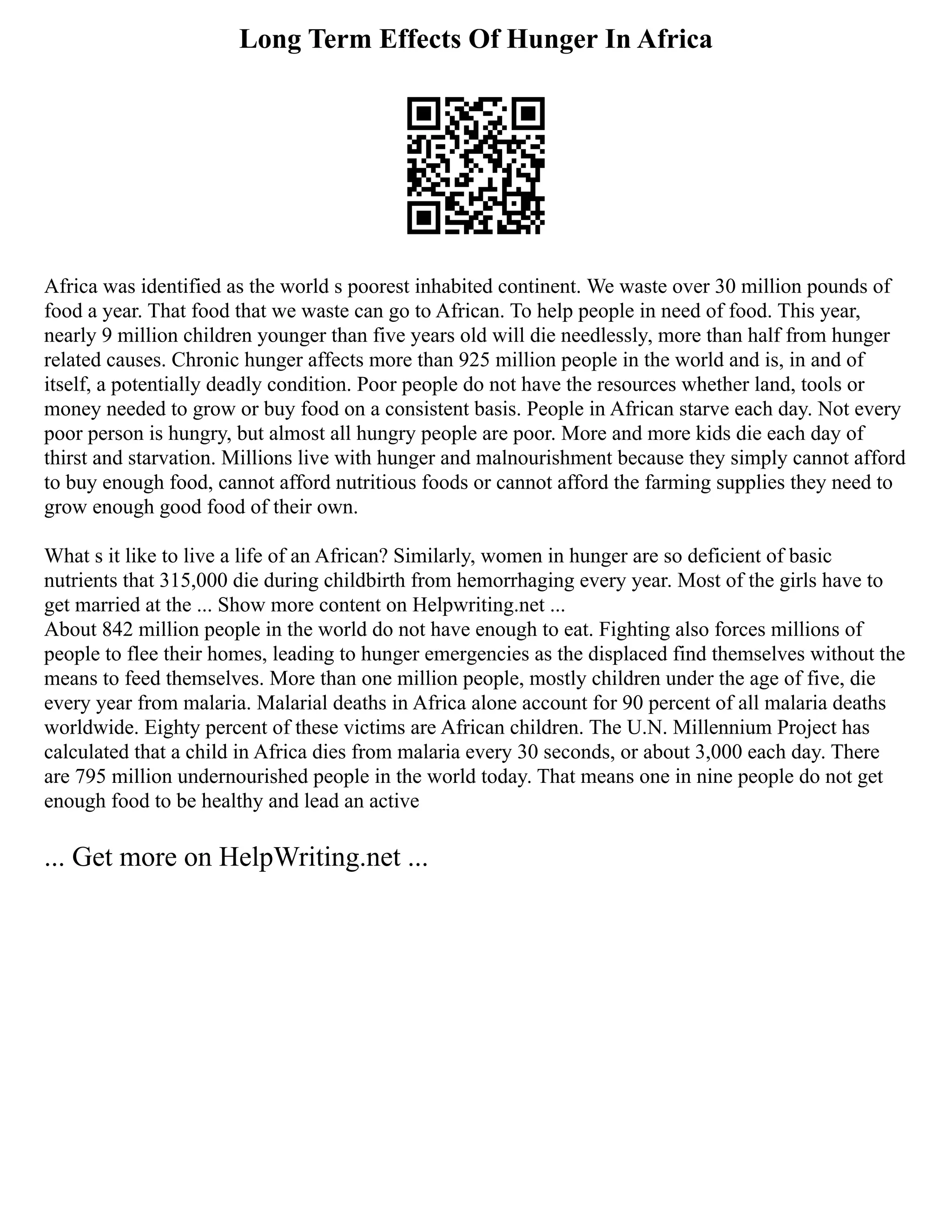 Long Term Effects Of Hunger In Africa
Africa was identified as the world s poorest inhabited continent. We waste over 30 million pounds of
food a year. That food that we waste can go to African. To help people in need of food. This year,
nearly 9 million children younger than five years old will die needlessly, more than half from hunger
related causes. Chronic hunger affects more than 925 million people in the world and is, in and of
itself, a potentially deadly condition. Poor people do not have the resources whether land, tools or
money needed to grow or buy food on a consistent basis. People in African starve each day. Not every
poor person is hungry, but almost all hungry people are poor. More and more kids die each day of
thirst and starvation. Millions live with hunger and malnourishment because they simply cannot afford
to buy enough food, cannot afford nutritious foods or cannot afford the farming supplies they need to
grow enough good food of their own.
What s it like to live a life of an African? Similarly, women in hunger are so deficient of basic
nutrients that 315,000 die during childbirth from hemorrhaging every year. Most of the girls have to
get married at the ... Show more content on Helpwriting.net ...
About 842 million people in the world do not have enough to eat. Fighting also forces millions of
people to flee their homes, leading to hunger emergencies as the displaced find themselves without the
means to feed themselves. More than one million people, mostly children under the age of five, die
every year from malaria. Malarial deaths in Africa alone account for 90 percent of all malaria deaths
worldwide. Eighty percent of these victims are African children. The U.N. Millennium Project has
calculated that a child in Africa dies from malaria every 30 seconds, or about 3,000 each day. There
are 795 million undernourished people in the world today. That means one in nine people do not get
enough food to be healthy and lead an active
... Get more on HelpWriting.net ...
 