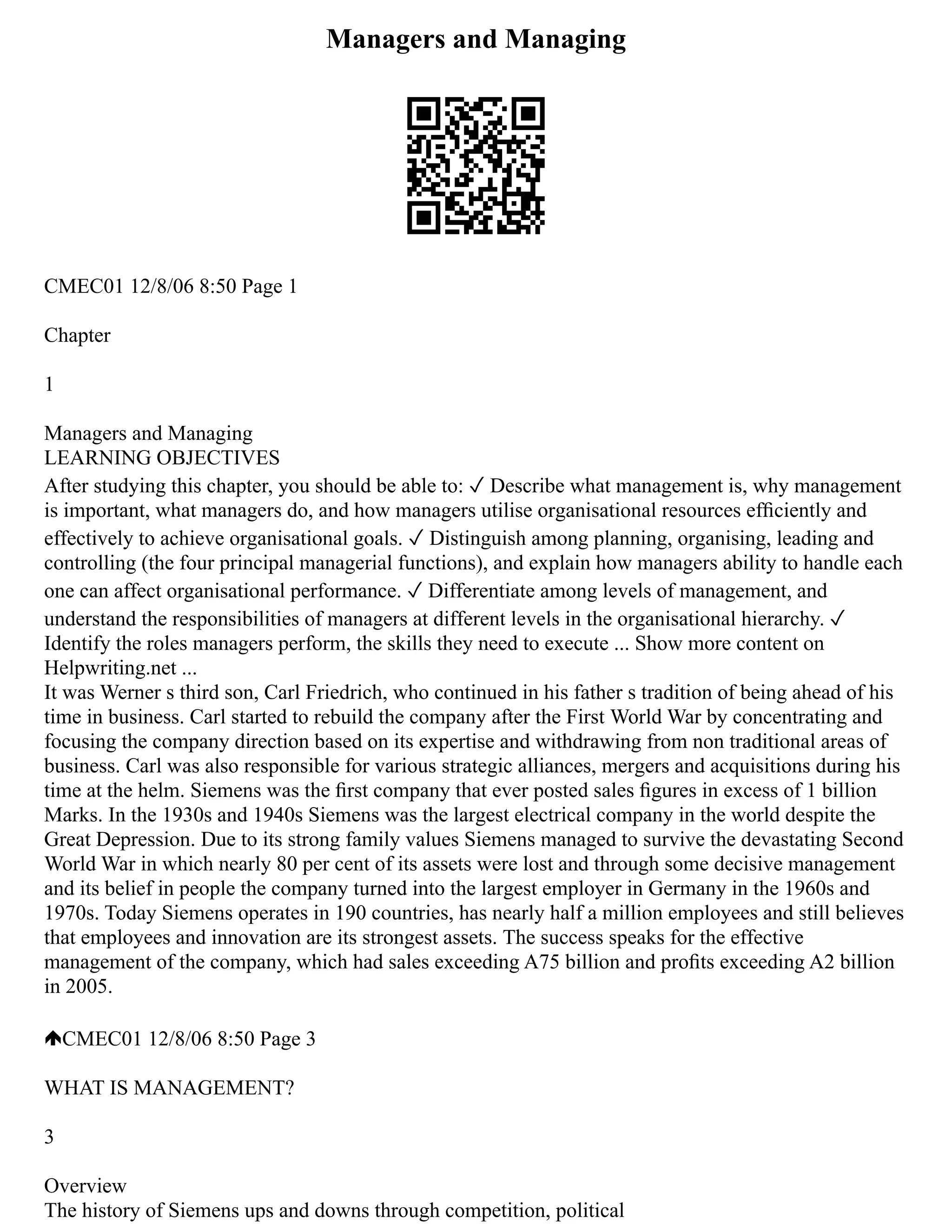 Managers and Managing
CMEC01 12/8/06 8:50 Page 1
Chapter
1
Managers and Managing
LEARNING OBJECTIVES
After studying this chapter, you should be able to: ✓ Describe what management is, why management
is important, what managers do, and how managers utilise organisational resources efﬁciently and
effectively to achieve organisational goals. ✓ Distinguish among planning, organising, leading and
controlling (the four principal managerial functions), and explain how managers ability to handle each
one can affect organisational performance. ✓ Differentiate among levels of management, and
understand the responsibilities of managers at different levels in the organisational hierarchy. ✓
Identify the roles managers perform, the skills they need to execute ... Show more content on
Helpwriting.net ...
It was Werner s third son, Carl Friedrich, who continued in his father s tradition of being ahead of his
time in business. Carl started to rebuild the company after the First World War by concentrating and
focusing the company direction based on its expertise and withdrawing from non traditional areas of
business. Carl was also responsible for various strategic alliances, mergers and acquisitions during his
time at the helm. Siemens was the ﬁrst company that ever posted sales ﬁgures in excess of 1 billion
Marks. In the 1930s and 1940s Siemens was the largest electrical company in the world despite the
Great Depression. Due to its strong family values Siemens managed to survive the devastating Second
World War in which nearly 80 per cent of its assets were lost and through some decisive management
and its belief in people the company turned into the largest employer in Germany in the 1960s and
1970s. Today Siemens operates in 190 countries, has nearly half a million employees and still believes
that employees and innovation are its strongest assets. The success speaks for the effective
management of the company, which had sales exceeding A75 billion and proﬁts exceeding A2 billion
in 2005.
CMEC01 12/8/06 8:50 Page 3
WHAT IS MANAGEMENT?
3
Overview
The history of Siemens ups and downs through competition, political
 