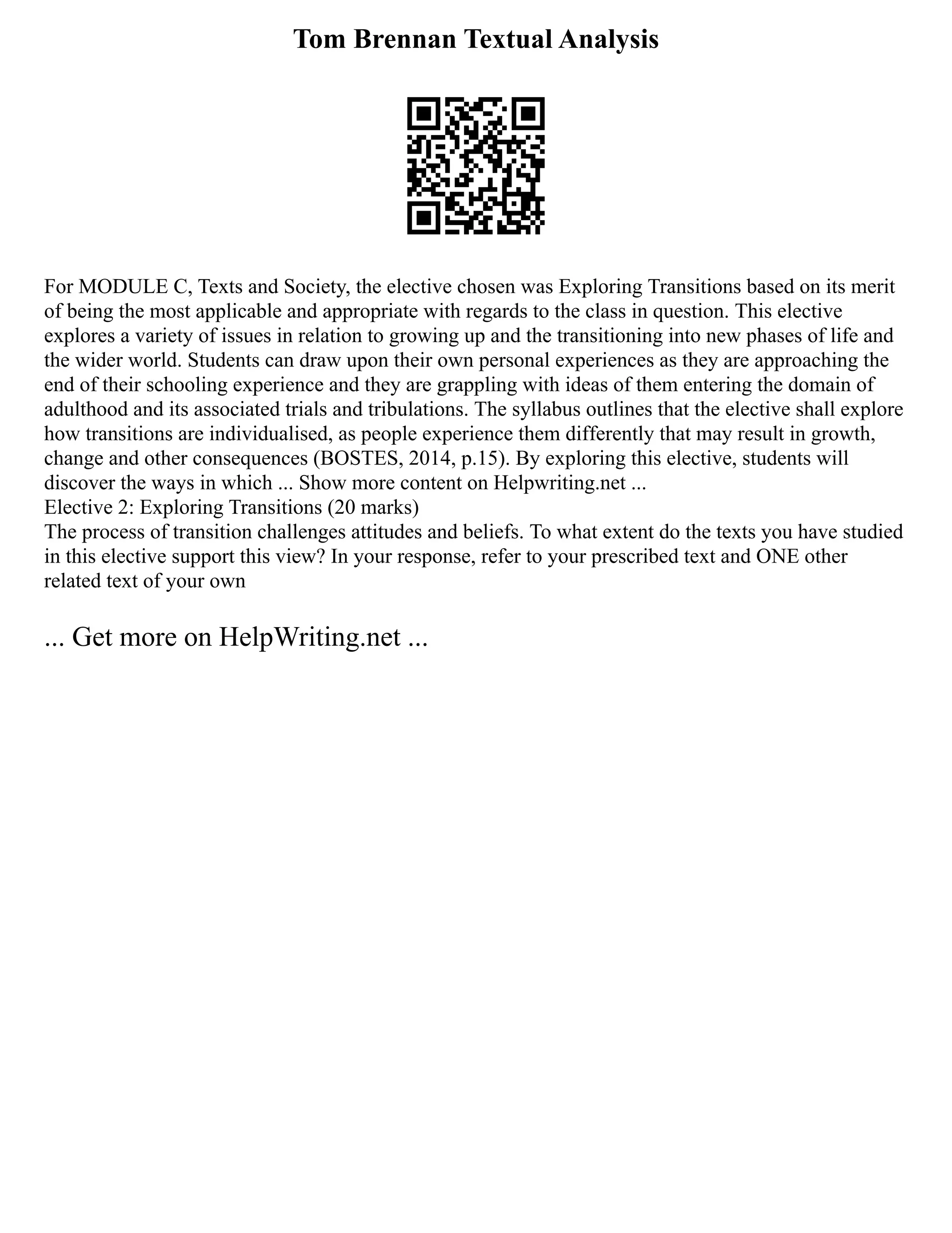 Tom Brennan Textual Analysis
For MODULE C, Texts and Society, the elective chosen was Exploring Transitions based on its merit
of being the most applicable and appropriate with regards to the class in question. This elective
explores a variety of issues in relation to growing up and the transitioning into new phases of life and
the wider world. Students can draw upon their own personal experiences as they are approaching the
end of their schooling experience and they are grappling with ideas of them entering the domain of
adulthood and its associated trials and tribulations. The syllabus outlines that the elective shall explore
how transitions are individualised, as people experience them differently that may result in growth,
change and other consequences (BOSTES, 2014, p.15). By exploring this elective, students will
discover the ways in which ... Show more content on Helpwriting.net ...
Elective 2: Exploring Transitions (20 marks)
The process of transition challenges attitudes and beliefs. To what extent do the texts you have studied
in this elective support this view? In your response, refer to your prescribed text and ONE other
related text of your own
... Get more on HelpWriting.net ...
 