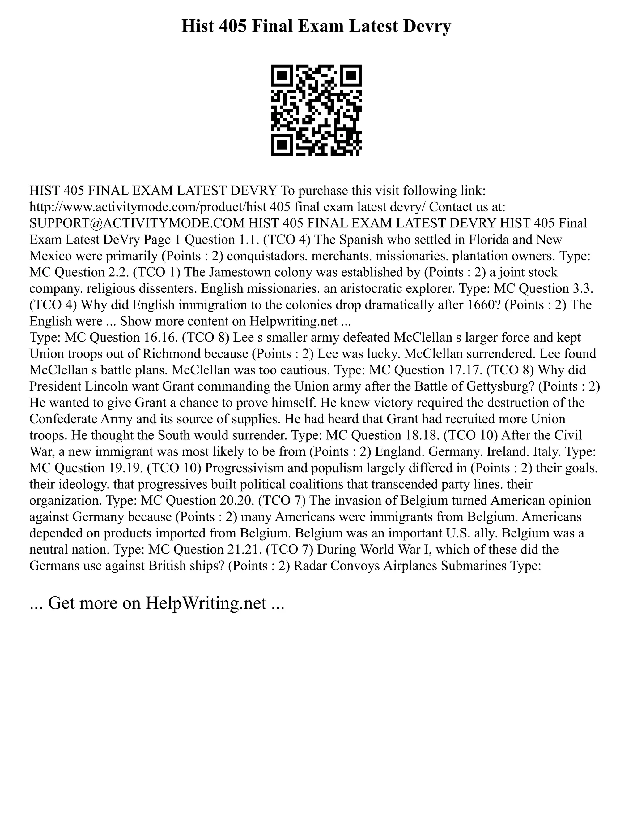 Hist 405 Final Exam Latest Devry
HIST 405 FINAL EXAM LATEST DEVRY To purchase this visit following link:
http://www.activitymode.com/product/hist 405 final exam latest devry/ Contact us at:
SUPPORT@ACTIVITYMODE.COM HIST 405 FINAL EXAM LATEST DEVRY HIST 405 Final
Exam Latest DeVry Page 1 Question 1.1. (TCO 4) The Spanish who settled in Florida and New
Mexico were primarily (Points : 2) conquistadors. merchants. missionaries. plantation owners. Type:
MC Question 2.2. (TCO 1) The Jamestown colony was established by (Points : 2) a joint stock
company. religious dissenters. English missionaries. an aristocratic explorer. Type: MC Question 3.3.
(TCO 4) Why did English immigration to the colonies drop dramatically after 1660? (Points : 2) The
English were ... Show more content on Helpwriting.net ...
Type: MC Question 16.16. (TCO 8) Lee s smaller army defeated McClellan s larger force and kept
Union troops out of Richmond because (Points : 2) Lee was lucky. McClellan surrendered. Lee found
McClellan s battle plans. McClellan was too cautious. Type: MC Question 17.17. (TCO 8) Why did
President Lincoln want Grant commanding the Union army after the Battle of Gettysburg? (Points : 2)
He wanted to give Grant a chance to prove himself. He knew victory required the destruction of the
Confederate Army and its source of supplies. He had heard that Grant had recruited more Union
troops. He thought the South would surrender. Type: MC Question 18.18. (TCO 10) After the Civil
War, a new immigrant was most likely to be from (Points : 2) England. Germany. Ireland. Italy. Type:
MC Question 19.19. (TCO 10) Progressivism and populism largely differed in (Points : 2) their goals.
their ideology. that progressives built political coalitions that transcended party lines. their
organization. Type: MC Question 20.20. (TCO 7) The invasion of Belgium turned American opinion
against Germany because (Points : 2) many Americans were immigrants from Belgium. Americans
depended on products imported from Belgium. Belgium was an important U.S. ally. Belgium was a
neutral nation. Type: MC Question 21.21. (TCO 7) During World War I, which of these did the
Germans use against British ships? (Points : 2) Radar Convoys Airplanes Submarines Type:
... Get more on HelpWriting.net ...
 