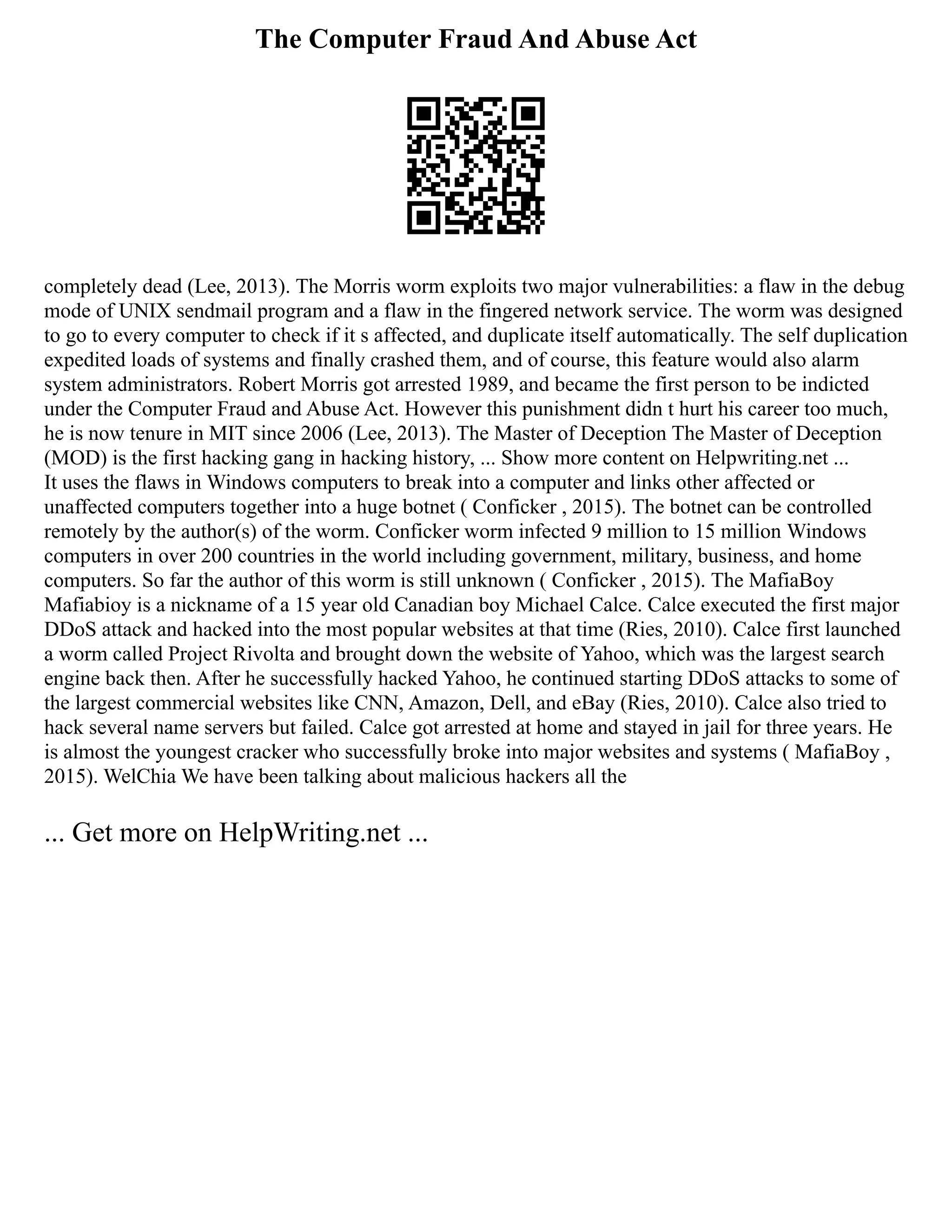 The Computer Fraud And Abuse Act
completely dead (Lee, 2013). The Morris worm exploits two major vulnerabilities: a flaw in the debug
mode of UNIX sendmail program and a flaw in the fingered network service. The worm was designed
to go to every computer to check if it s affected, and duplicate itself automatically. The self duplication
expedited loads of systems and finally crashed them, and of course, this feature would also alarm
system administrators. Robert Morris got arrested 1989, and became the first person to be indicted
under the Computer Fraud and Abuse Act. However this punishment didn t hurt his career too much,
he is now tenure in MIT since 2006 (Lee, 2013). The Master of Deception The Master of Deception
(MOD) is the first hacking gang in hacking history, ... Show more content on Helpwriting.net ...
It uses the flaws in Windows computers to break into a computer and links other affected or
unaffected computers together into a huge botnet ( Conficker , 2015). The botnet can be controlled
remotely by the author(s) of the worm. Conficker worm infected 9 million to 15 million Windows
computers in over 200 countries in the world including government, military, business, and home
computers. So far the author of this worm is still unknown ( Conficker , 2015). The MafiaBoy
Mafiabioy is a nickname of a 15 year old Canadian boy Michael Calce. Calce executed the first major
DDoS attack and hacked into the most popular websites at that time (Ries, 2010). Calce first launched
a worm called Project Rivolta and brought down the website of Yahoo, which was the largest search
engine back then. After he successfully hacked Yahoo, he continued starting DDoS attacks to some of
the largest commercial websites like CNN, Amazon, Dell, and eBay (Ries, 2010). Calce also tried to
hack several name servers but failed. Calce got arrested at home and stayed in jail for three years. He
is almost the youngest cracker who successfully broke into major websites and systems ( MafiaBoy ,
2015). WelChia We have been talking about malicious hackers all the
... Get more on HelpWriting.net ...
 