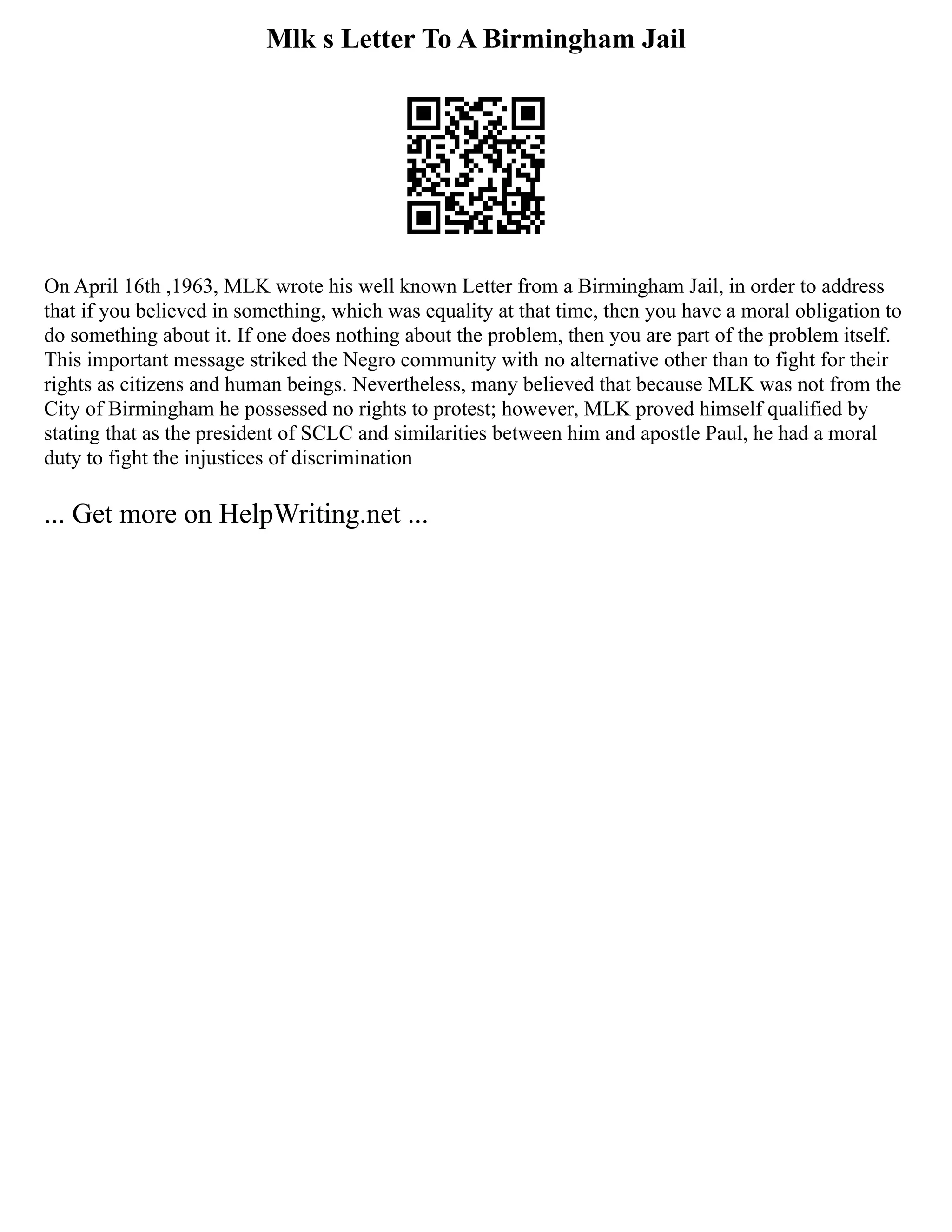 Mlk s Letter To A Birmingham Jail
On April 16th ,1963, MLK wrote his well known Letter from a Birmingham Jail, in order to address
that if you believed in something, which was equality at that time, then you have a moral obligation to
do something about it. If one does nothing about the problem, then you are part of the problem itself.
This important message striked the Negro community with no alternative other than to fight for their
rights as citizens and human beings. Nevertheless, many believed that because MLK was not from the
City of Birmingham he possessed no rights to protest; however, MLK proved himself qualified by
stating that as the president of SCLC and similarities between him and apostle Paul, he had a moral
duty to fight the injustices of discrimination
... Get more on HelpWriting.net ...
 