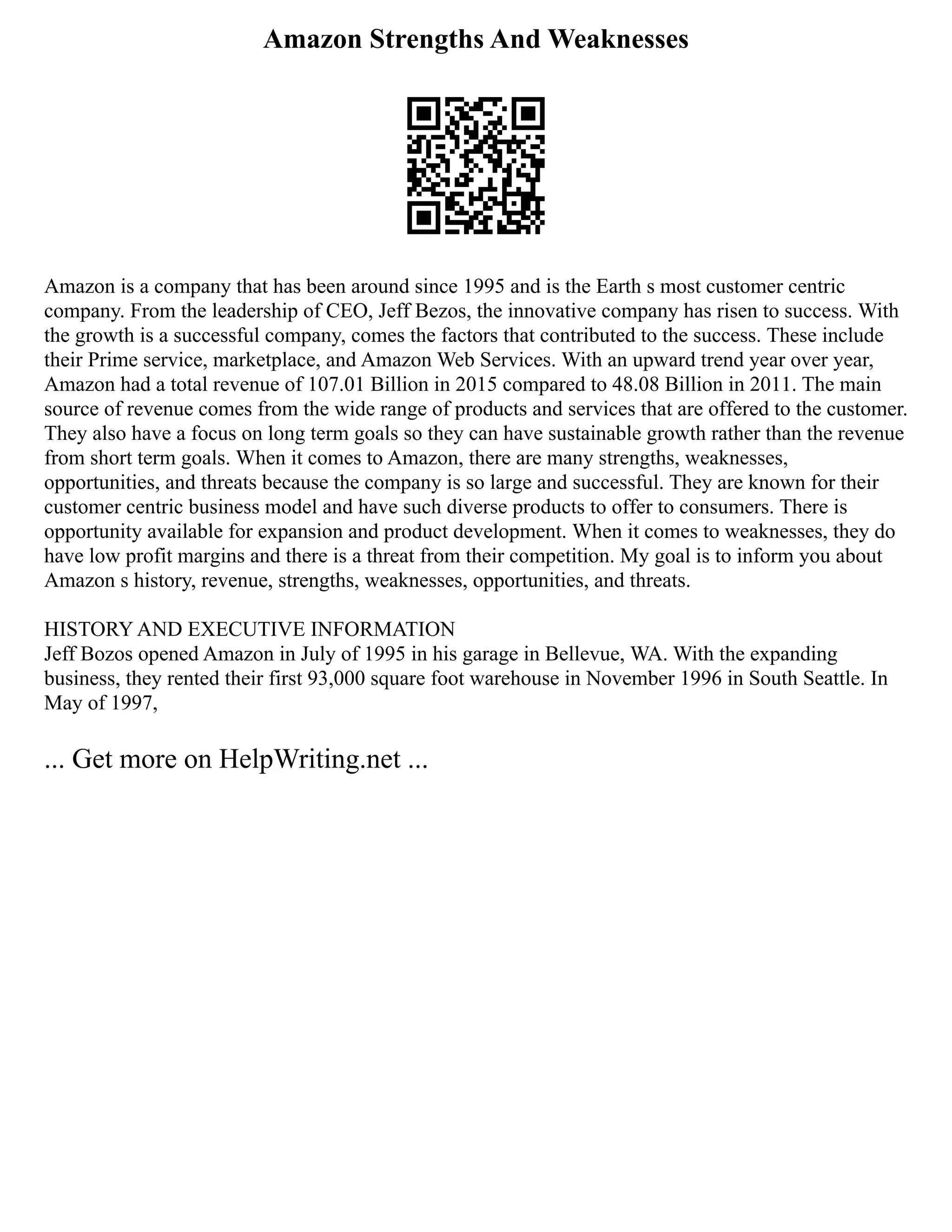 Amazon Strengths And Weaknesses
Amazon is a company that has been around since 1995 and is the Earth s most customer centric
company. From the leadership of CEO, Jeff Bezos, the innovative company has risen to success. With
the growth is a successful company, comes the factors that contributed to the success. These include
their Prime service, marketplace, and Amazon Web Services. With an upward trend year over year,
Amazon had a total revenue of 107.01 Billion in 2015 compared to 48.08 Billion in 2011. The main
source of revenue comes from the wide range of products and services that are offered to the customer.
They also have a focus on long term goals so they can have sustainable growth rather than the revenue
from short term goals. When it comes to Amazon, there are many strengths, weaknesses,
opportunities, and threats because the company is so large and successful. They are known for their
customer centric business model and have such diverse products to offer to consumers. There is
opportunity available for expansion and product development. When it comes to weaknesses, they do
have low profit margins and there is a threat from their competition. My goal is to inform you about
Amazon s history, revenue, strengths, weaknesses, opportunities, and threats.
HISTORY AND EXECUTIVE INFORMATION
Jeff Bozos opened Amazon in July of 1995 in his garage in Bellevue, WA. With the expanding
business, they rented their first 93,000 square foot warehouse in November 1996 in South Seattle. In
May of 1997,
... Get more on HelpWriting.net ...
 