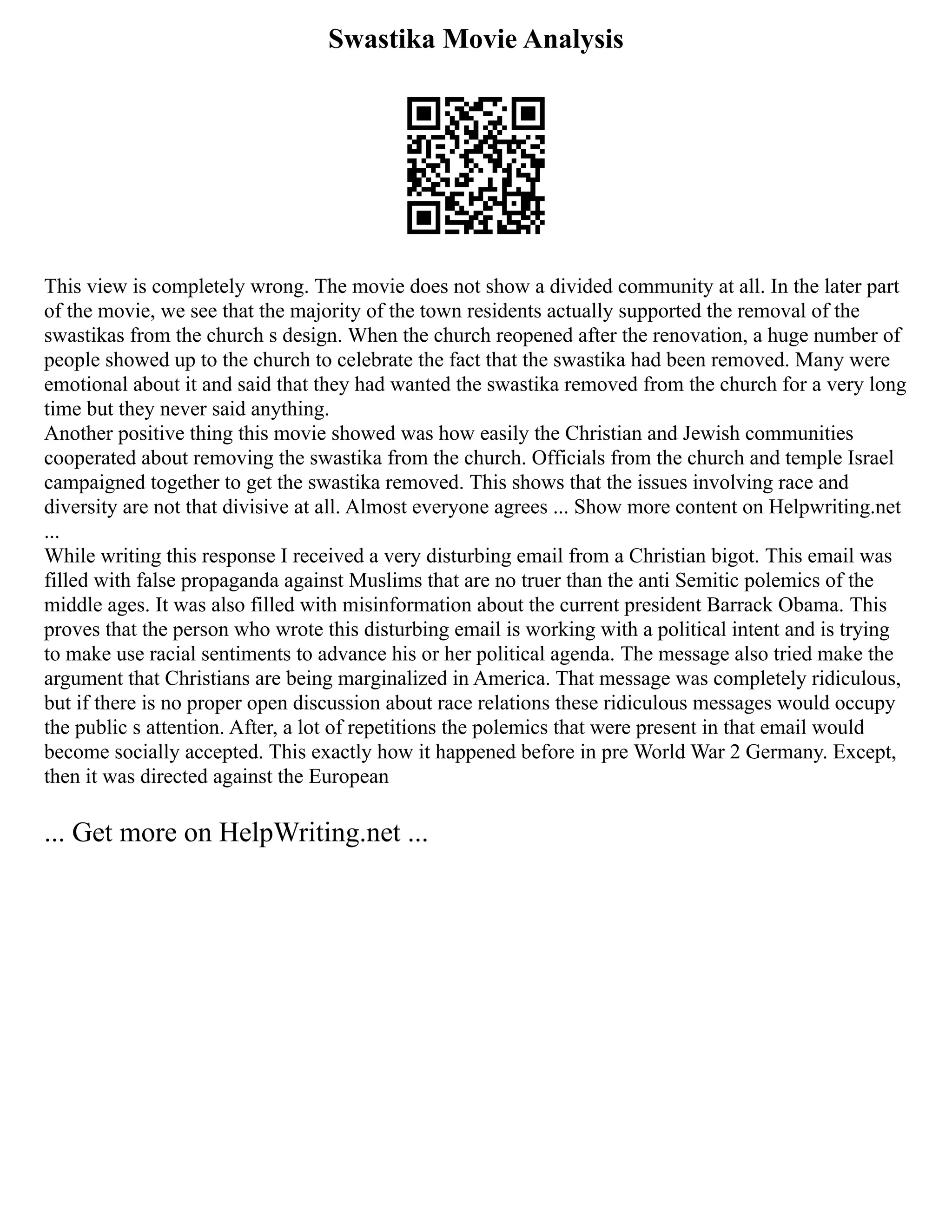 Swastika Movie Analysis
This view is completely wrong. The movie does not show a divided community at all. In the later part
of the movie, we see that the majority of the town residents actually supported the removal of the
swastikas from the church s design. When the church reopened after the renovation, a huge number of
people showed up to the church to celebrate the fact that the swastika had been removed. Many were
emotional about it and said that they had wanted the swastika removed from the church for a very long
time but they never said anything.
Another positive thing this movie showed was how easily the Christian and Jewish communities
cooperated about removing the swastika from the church. Officials from the church and temple Israel
campaigned together to get the swastika removed. This shows that the issues involving race and
diversity are not that divisive at all. Almost everyone agrees ... Show more content on Helpwriting.net
...
While writing this response I received a very disturbing email from a Christian bigot. This email was
filled with false propaganda against Muslims that are no truer than the anti Semitic polemics of the
middle ages. It was also filled with misinformation about the current president Barrack Obama. This
proves that the person who wrote this disturbing email is working with a political intent and is trying
to make use racial sentiments to advance his or her political agenda. The message also tried make the
argument that Christians are being marginalized in America. That message was completely ridiculous,
but if there is no proper open discussion about race relations these ridiculous messages would occupy
the public s attention. After, a lot of repetitions the polemics that were present in that email would
become socially accepted. This exactly how it happened before in pre World War 2 Germany. Except,
then it was directed against the European
... Get more on HelpWriting.net ...
 