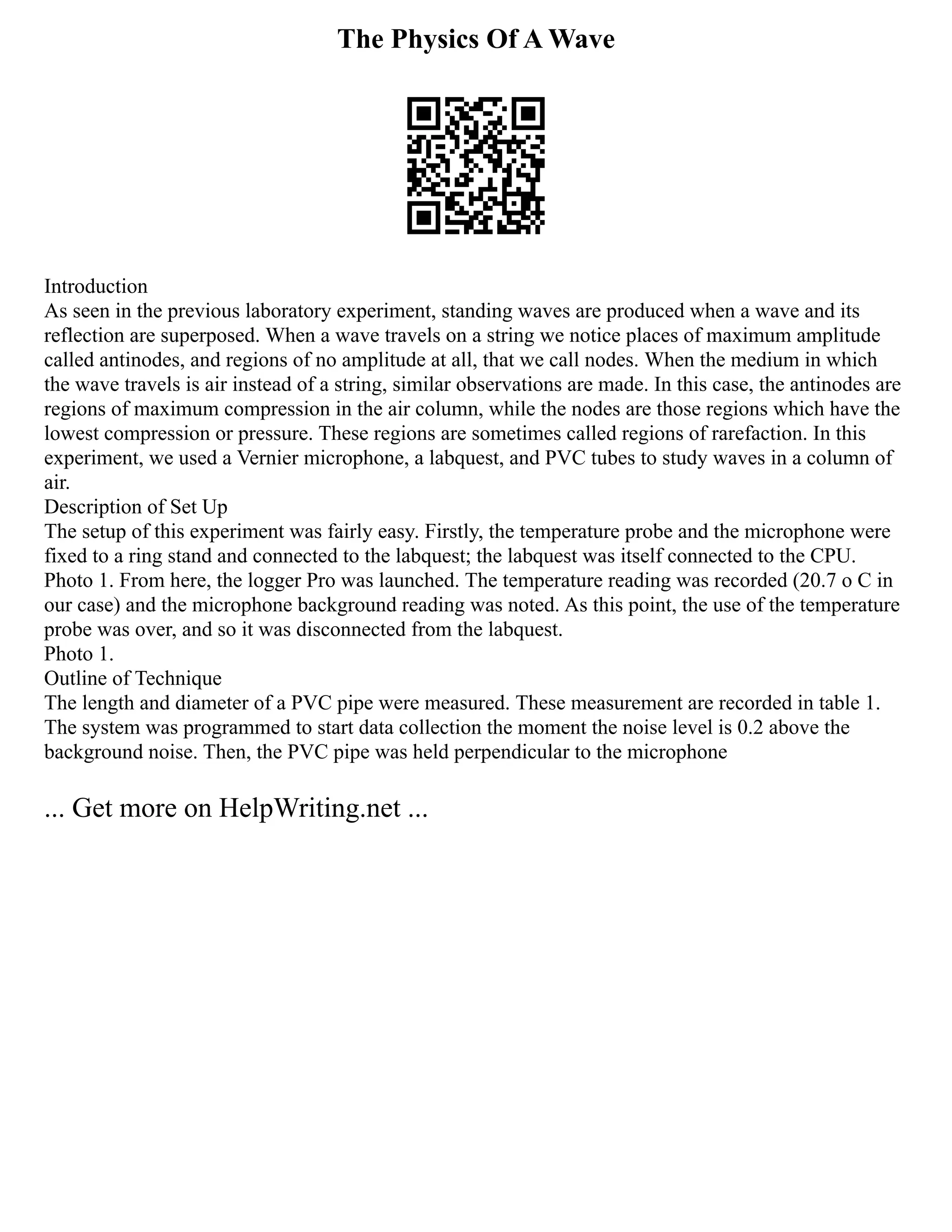 The Physics Of A Wave
Introduction
As seen in the previous laboratory experiment, standing waves are produced when a wave and its
reflection are superposed. When a wave travels on a string we notice places of maximum amplitude
called antinodes, and regions of no amplitude at all, that we call nodes. When the medium in which
the wave travels is air instead of a string, similar observations are made. In this case, the antinodes are
regions of maximum compression in the air column, while the nodes are those regions which have the
lowest compression or pressure. These regions are sometimes called regions of rarefaction. In this
experiment, we used a Vernier microphone, a labquest, and PVC tubes to study waves in a column of
air.
Description of Set Up
The setup of this experiment was fairly easy. Firstly, the temperature probe and the microphone were
fixed to a ring stand and connected to the labquest; the labquest was itself connected to the CPU.
Photo 1. From here, the logger Pro was launched. The temperature reading was recorded (20.7 o C in
our case) and the microphone background reading was noted. As this point, the use of the temperature
probe was over, and so it was disconnected from the labquest.
Photo 1.
Outline of Technique
The length and diameter of a PVC pipe were measured. These measurement are recorded in table 1.
The system was programmed to start data collection the moment the noise level is 0.2 above the
background noise. Then, the PVC pipe was held perpendicular to the microphone
... Get more on HelpWriting.net ...
 