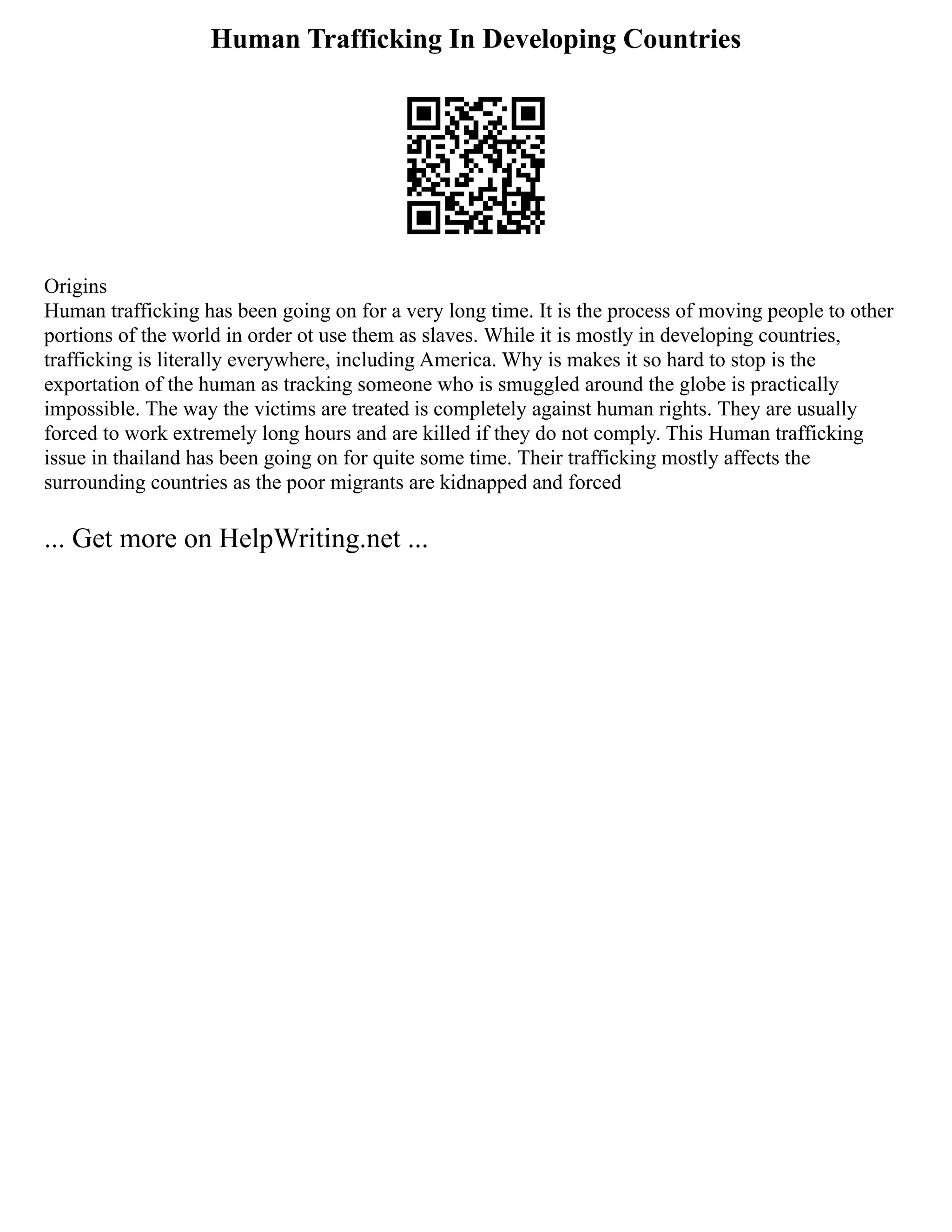 Human Trafficking In Developing Countries
Origins
Human trafficking has been going on for a very long time. It is the process of moving people to other
portions of the world in order ot use them as slaves. While it is mostly in developing countries,
trafficking is literally everywhere, including America. Why is makes it so hard to stop is the
exportation of the human as tracking someone who is smuggled around the globe is practically
impossible. The way the victims are treated is completely against human rights. They are usually
forced to work extremely long hours and are killed if they do not comply. This Human trafficking
issue in thailand has been going on for quite some time. Their trafficking mostly affects the
surrounding countries as the poor migrants are kidnapped and forced
... Get more on HelpWriting.net ...
 