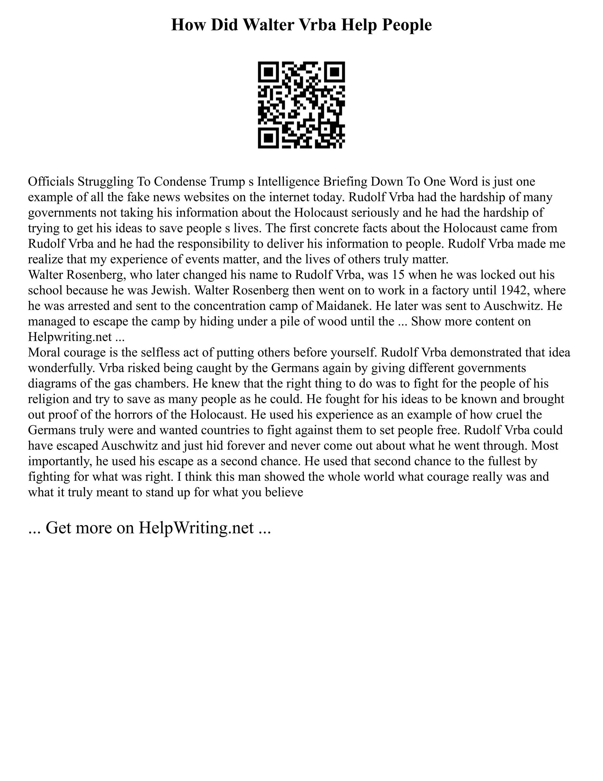 How Did Walter Vrba Help People
Officials Struggling To Condense Trump s Intelligence Briefing Down To One Word is just one
example of all the fake news websites on the internet today. Rudolf Vrba had the hardship of many
governments not taking his information about the Holocaust seriously and he had the hardship of
trying to get his ideas to save people s lives. The first concrete facts about the Holocaust came from
Rudolf Vrba and he had the responsibility to deliver his information to people. Rudolf Vrba made me
realize that my experience of events matter, and the lives of others truly matter.
Walter Rosenberg, who later changed his name to Rudolf Vrba, was 15 when he was locked out his
school because he was Jewish. Walter Rosenberg then went on to work in a factory until 1942, where
he was arrested and sent to the concentration camp of Maidanek. He later was sent to Auschwitz. He
managed to escape the camp by hiding under a pile of wood until the ... Show more content on
Helpwriting.net ...
Moral courage is the selfless act of putting others before yourself. Rudolf Vrba demonstrated that idea
wonderfully. Vrba risked being caught by the Germans again by giving different governments
diagrams of the gas chambers. He knew that the right thing to do was to fight for the people of his
religion and try to save as many people as he could. He fought for his ideas to be known and brought
out proof of the horrors of the Holocaust. He used his experience as an example of how cruel the
Germans truly were and wanted countries to fight against them to set people free. Rudolf Vrba could
have escaped Auschwitz and just hid forever and never come out about what he went through. Most
importantly, he used his escape as a second chance. He used that second chance to the fullest by
fighting for what was right. I think this man showed the whole world what courage really was and
what it truly meant to stand up for what you believe
... Get more on HelpWriting.net ...
 