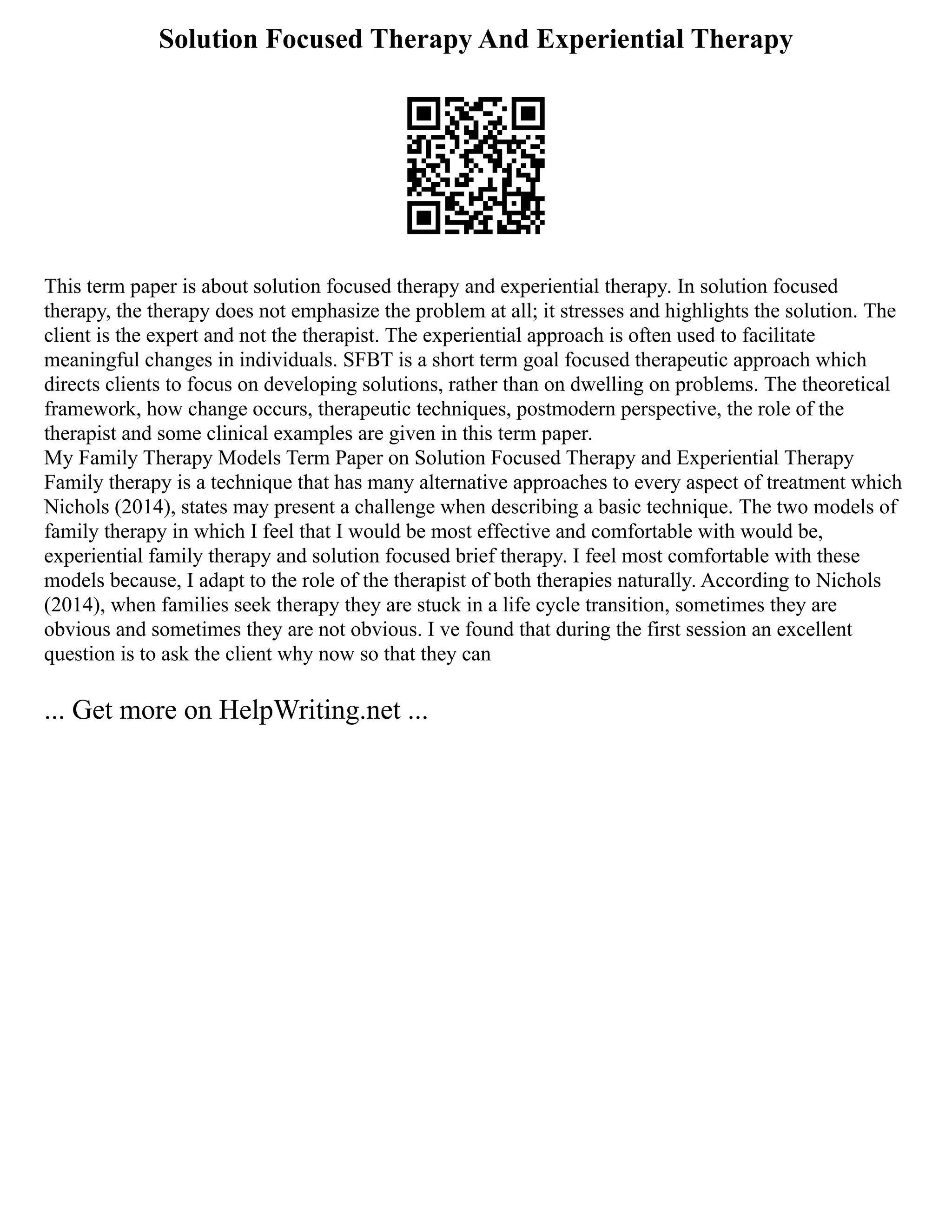 Solution Focused Therapy And Experiential Therapy
This term paper is about solution focused therapy and experiential therapy. In solution focused
therapy, the therapy does not emphasize the problem at all; it stresses and highlights the solution. The
client is the expert and not the therapist. The experiential approach is often used to facilitate
meaningful changes in individuals. SFBT is a short term goal focused therapeutic approach which
directs clients to focus on developing solutions, rather than on dwelling on problems. The theoretical
framework, how change occurs, therapeutic techniques, postmodern perspective, the role of the
therapist and some clinical examples are given in this term paper.
My Family Therapy Models Term Paper on Solution Focused Therapy and Experiential Therapy
Family therapy is a technique that has many alternative approaches to every aspect of treatment which
Nichols (2014), states may present a challenge when describing a basic technique. The two models of
family therapy in which I feel that I would be most effective and comfortable with would be,
experiential family therapy and solution focused brief therapy. I feel most comfortable with these
models because, I adapt to the role of the therapist of both therapies naturally. According to Nichols
(2014), when families seek therapy they are stuck in a life cycle transition, sometimes they are
obvious and sometimes they are not obvious. I ve found that during the first session an excellent
question is to ask the client why now so that they can
... Get more on HelpWriting.net ...
 
