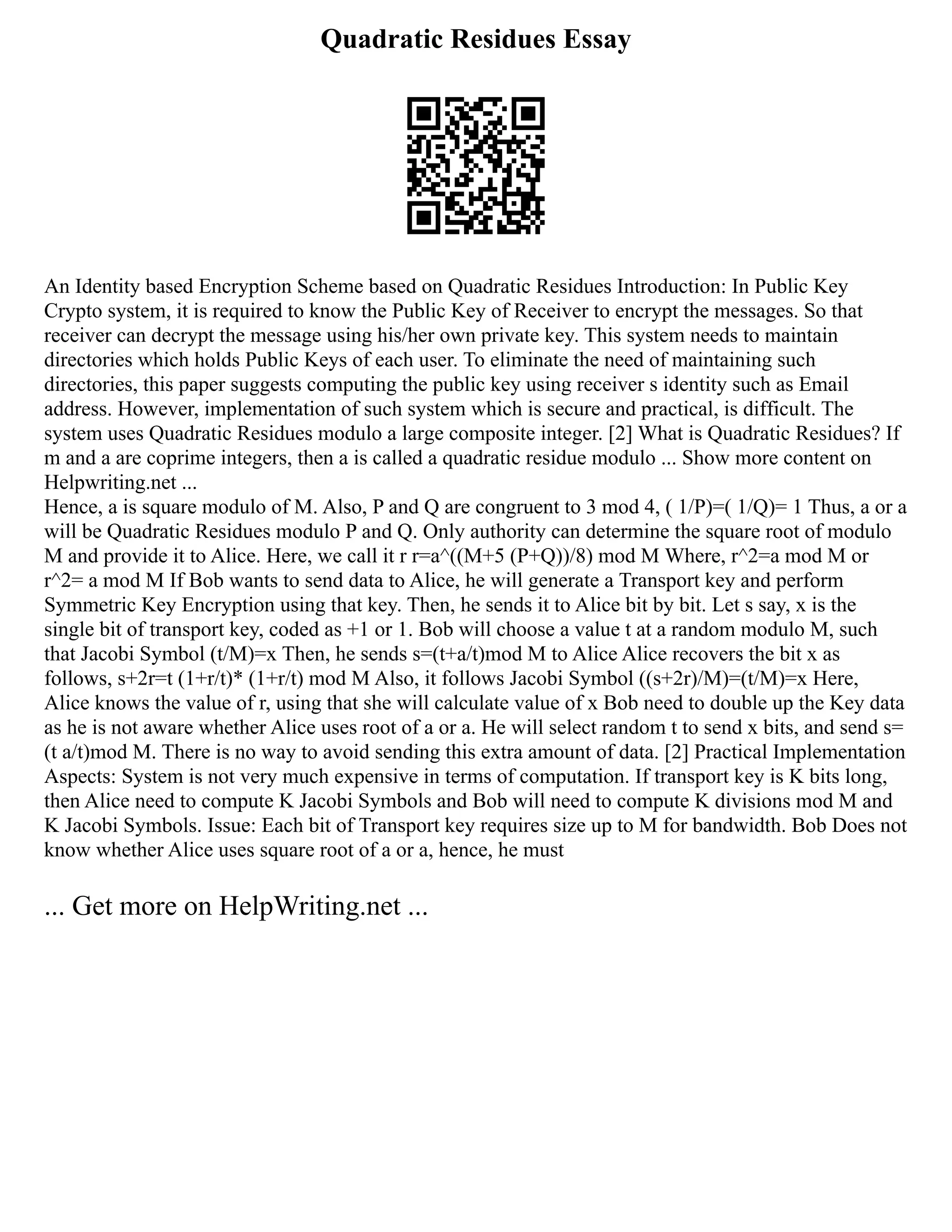 Quadratic Residues Essay
An Identity based Encryption Scheme based on Quadratic Residues Introduction: In Public Key
Crypto system, it is required to know the Public Key of Receiver to encrypt the messages. So that
receiver can decrypt the message using his/her own private key. This system needs to maintain
directories which holds Public Keys of each user. To eliminate the need of maintaining such
directories, this paper suggests computing the public key using receiver s identity such as Email
address. However, implementation of such system which is secure and practical, is difficult. The
system uses Quadratic Residues modulo a large composite integer. [2] What is Quadratic Residues? If
m and a are coprime integers, then a is called a quadratic residue modulo ... Show more content on
Helpwriting.net ...
Hence, a is square modulo of M. Also, P and Q are congruent to 3 mod 4, ( 1/P)=( 1/Q)= 1 Thus, a or a
will be Quadratic Residues modulo P and Q. Only authority can determine the square root of modulo
M and provide it to Alice. Here, we call it r r=a^((M+5 (P+Q))/8) mod M Where, r^2=a mod M or
r^2= a mod M If Bob wants to send data to Alice, he will generate a Transport key and perform
Symmetric Key Encryption using that key. Then, he sends it to Alice bit by bit. Let s say, x is the
single bit of transport key, coded as +1 or 1. Bob will choose a value t at a random modulo M, such
that Jacobi Symbol (t/M)=x Then, he sends s=(t+a/t)mod M to Alice Alice recovers the bit x as
follows, s+2r=t (1+r/t)* (1+r/t) mod M Also, it follows Jacobi Symbol ((s+2r)/M)=(t/M)=x Here,
Alice knows the value of r, using that she will calculate value of x Bob need to double up the Key data
as he is not aware whether Alice uses root of a or a. He will select random t to send x bits, and send s=
(t a/t)mod M. There is no way to avoid sending this extra amount of data. [2] Practical Implementation
Aspects: System is not very much expensive in terms of computation. If transport key is K bits long,
then Alice need to compute K Jacobi Symbols and Bob will need to compute K divisions mod M and
K Jacobi Symbols. Issue: Each bit of Transport key requires size up to M for bandwidth. Bob Does not
know whether Alice uses square root of a or a, hence, he must
... Get more on HelpWriting.net ...
 